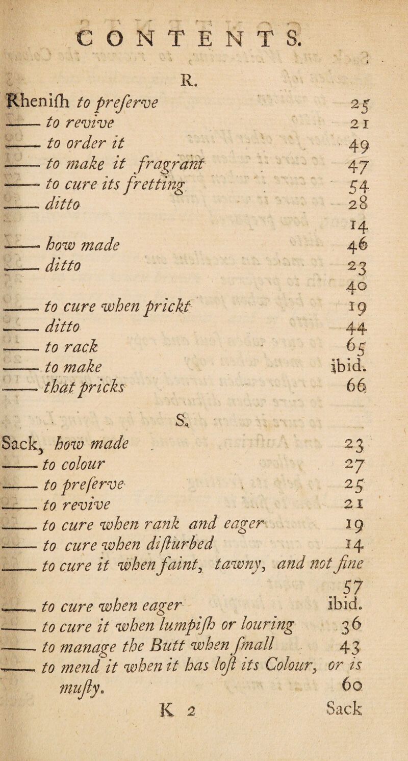 R. nifli to preferve 2 5 - to revive 21 - to order it 49 - to make it fragrant 47 - to cure its fretting 54 »ditto 28 14 - how made 46 . ditto 23 40 . to cure when prickt 19 . ditto 44 - to rack 6S - to make Ibid. > that pricks 66. s. ■ *.-■ -■ ■; : how made 23 ■ to colour 27 ■ to preferve 25 , to revive 21 to cure when rank and eager 19 to cure when diflurbed 14 to cure it when faint, tawny, #0/ fine 57 to cure when eager ibid. to cure it when lumpifh or louring 3 6 to manage the Butt when [mail 43 to mend it when it has loft its Colour, or is mufty. 60 K 2
