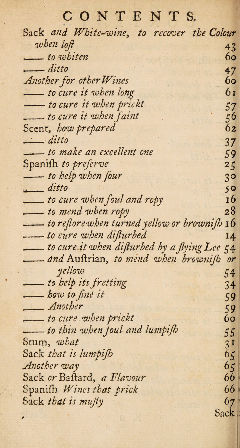 « Sack and White-wine^ to recover the Colour when lojl — to whiten — ditto 43 60 Ajiotherfor otherWines -to cure it when long •-to cure it when prickt __- to cure it when faint Scent, how prepared __— ditto --to make an excellent o?ie Spanifh to prejerve .—- to help when four *_ditto ,_to cure when foul and ropy ,-to mend when ropy -to re fore when turned yellow or browniflj 16 -to cure when difur bed 14 .-- to cure it when difiurbed by afyingLee 54 .-and Auftrian, to me?id when brownifo or 47 60 61 57 56 62 37 59 25 3° 50 16 28 yellow to help its fretting how to fine it Another to cure when prickt to thin when foul and lumpijh Stum, what Sack that is lumpijh Another way Sack or Baftard, a Flavour Spanifh Wines that prick Sack that is mujly 54 34 59 59 60 55 31 65 65 66« 66 > 67 Sack;