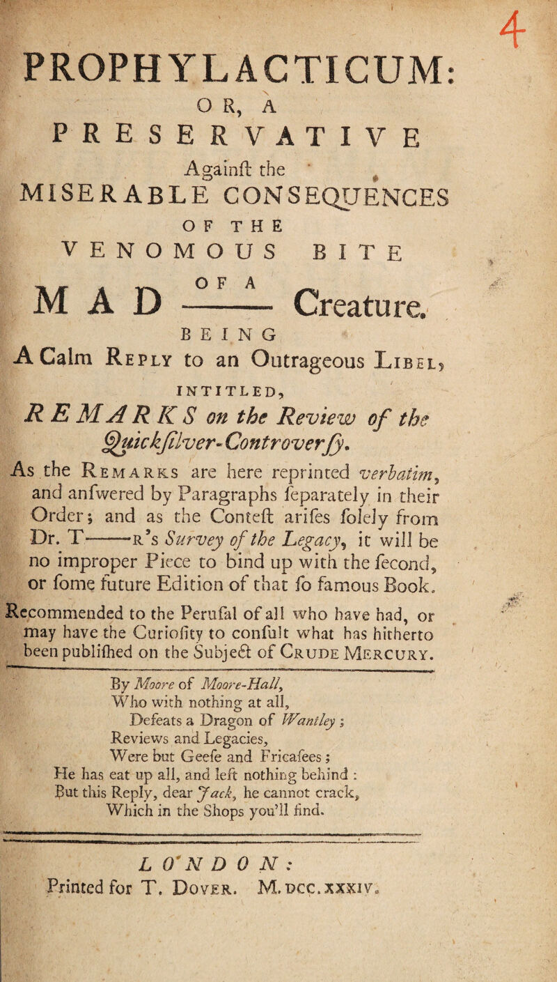 PROPHYLACTICUM: O R, A PRESERVATIVE Againfl the MISERABLE CONSEQUENCES OF THE VENOMOUS BITE ~ a v’n O F A MAD - Creature. BEING A Calm Re ply to an Outrageous Libel? INTITLED, R E M ARKS on the Review of the Quickjilver- Cont roverfy. As the Remarks are here reprinted verbatim, and anfwered by Paragraphs feparately in their Order; and as the Conteft arifes foJeJy from Dr. T— —r’s Survey of the Legacy, it will be no improper Piece to bind up with the fecond, or feme future Edition of that fo famous Book. Recommended to the Perulal of a] I who have had, or may have the Curiofity to confolt what has hitherto been published on the Subject of Crude Mercury. By Moore of Moore-Ha It, Who with nothing at ail. Defeats a Dragon of Wantley ; Reviews and Legacies, Were but Geefe and Fricafees; He has eat up all, and left nothing behind : But this Reply, dear Jack, he cannot crack. Which in the Shops you’ll find. L (L N DON: Printed for T. Dover. M.dcc.xxxiv0