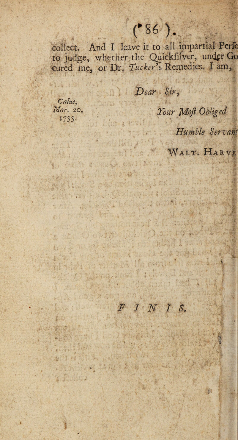 (‘80.. - collect. And I leave it to all impartial Perfc to judge, whether the Quickfiiver, undfr Go cured me, or Dr. ‘Tucker’s Remedies. I am, Caine, Mar. 20, 5733' Dear Sir, Tour Obliged Humble Servant Wait. Harve FINIS. h