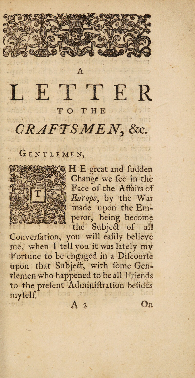 A LETTER T O T H E CRAFTSMEN, &c. Gentlemen, H E great and fudden Change we fee in the Face of the Affairs of Europe, by the War made upon the Em¬ peror, being become the Subjeft of all Conversation, you will eafily believe me, when I tell you it was lately my Fortune to be engaged in a Difcourfe upon that Subject, with fome Gen¬ tlemen who happened to be all Friends to the prefent Adminiftration befides myfelf A % On