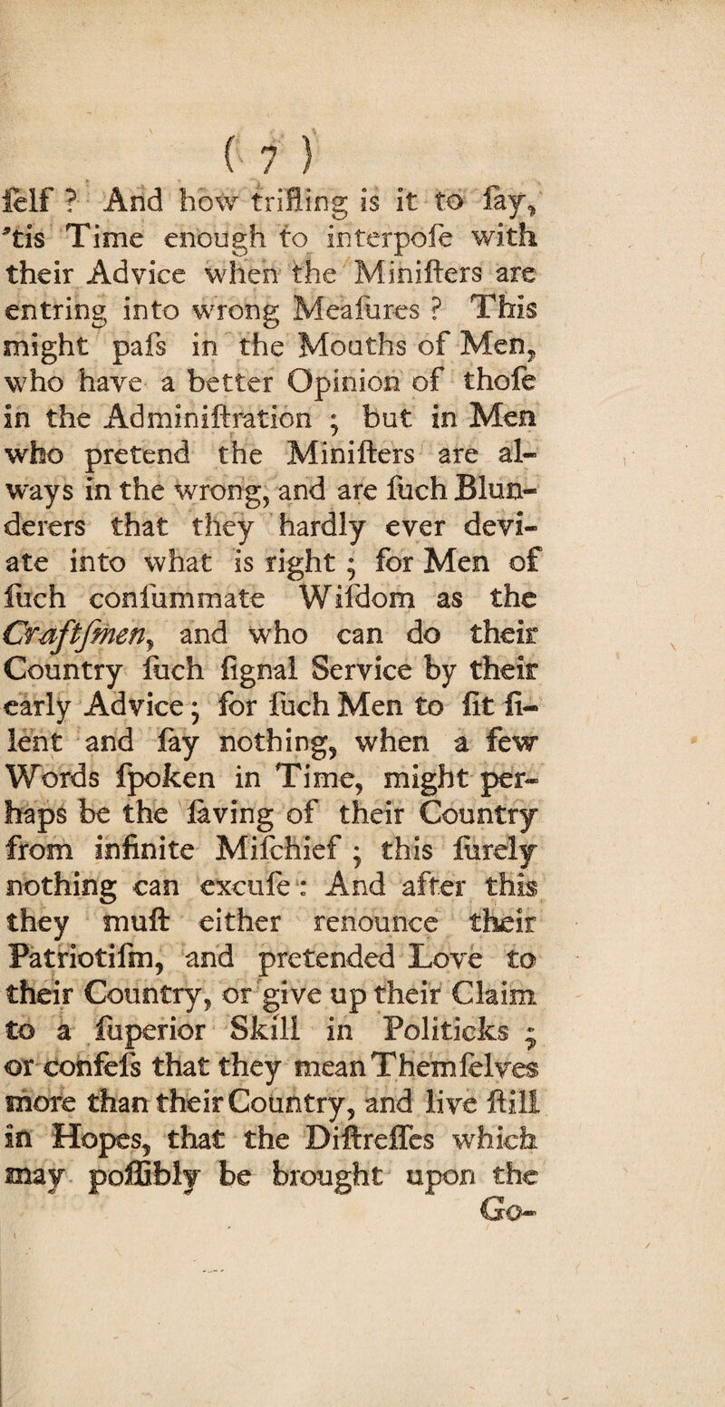 felf ? And how trifling is it to lay, *tis Time enough to interpofe with their Advice when the Minifters are entring into wrong Meafures ? This might pals in the Mouths of Men,, who have a better Opinion of thole in the Adminiftration ; but in Men who pretend the Minifters are al¬ ways in the wrong, and are fuch Blun¬ derers that they hardly ever devi¬ ate into what is right; for Men of fuch confummate Wifdom as the Cmftfmerij and who can do their Country Inch fignal Service by their early Advice; for fuch Men to lit fi¬ le nt and lay nothings when a few Words fpoken in Time, might per¬ haps be the laving of their Country from infinite Mifchief ; this lurely nothing can exeufe : And after this they muft either renounce their Patriotifm, and pretended Love to their Country, or give up their Claim to a fuperior Skill in Politicks * or eonfefs that they mean Themfelves more than their Country, and live ftili in Hopes, that the Diftreffes which may pofGfoiy be brought upon the Go-