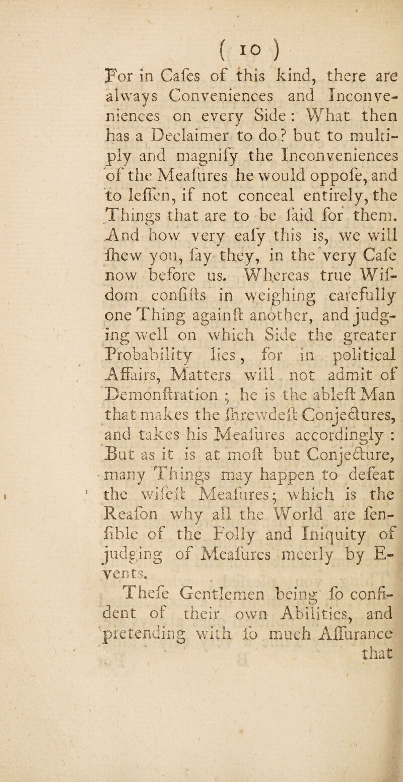 For in Cafes of this kind, there are always Conveniences and Inconve¬ niences on every Side : What then has a Declaimer to do? but to multi¬ ply and magnify the Inconveniences of the Meal ores he would oppofe, and to leffen, if not conceal entirely, the Things that are to be laid for them. And how very eafy this is, we will fhevv you, lay they, in the very Cafe now before us. Whereas true Wif- dom confifts in weighing carefully one Thing againft another, and judg¬ ing well on which Side the greater Probability lies, for in political Affairs, Matters will not admit of Demon ft rat ion ; he is the ableft Man that makes the fnrewdeft Conje&ures, and takes his Meafures accordingly : But as it is at rnoft but Conjecture, many Things may happen to defeat the wifeft Meafures; which is the Reafon why all the World are fen- lible of the Folly and Iniquity of judging of Meafures meerly by E- vents. Thefe Gentlemen being fo confi¬ dent of their own Abilities, and pretending with fo much Affurance that