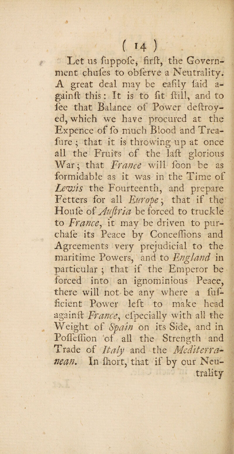 A ( 14 ) Let 11s fuppofe, firft, the Govern¬ ment chules to obferve a Neutrality. A great deal may be eafily laid a - gain ft this: It is to fit Hill, and to fee that Balance of Power deftroy- ed, which we have procured at the Expence of fo much Blood and Trea- fure ; that it is throwing up at once all the Fruits of the laft glorious War; that France will loon be as formidable as it was in the Time of Lewis the Fourteenth, and prepare Fetters for all Europe; that if the Houfe of yhtfkria be forced to truckle to France, it may be driven to pur- chafe its Peace by Conceffions and Agreements very prejudicial to the maritime Powers, and to England in particular ; that if the Emperor be forced into an ignominious Peace, there will not be any where a Suf¬ ficient Power left to make head againft France, elpecially with all the Weight of Spain on its Side, and in Poffeffion of all the Strength and Trade of Italy and the Mediterra¬ nean. In fliort, that if by cur Neu¬ trality