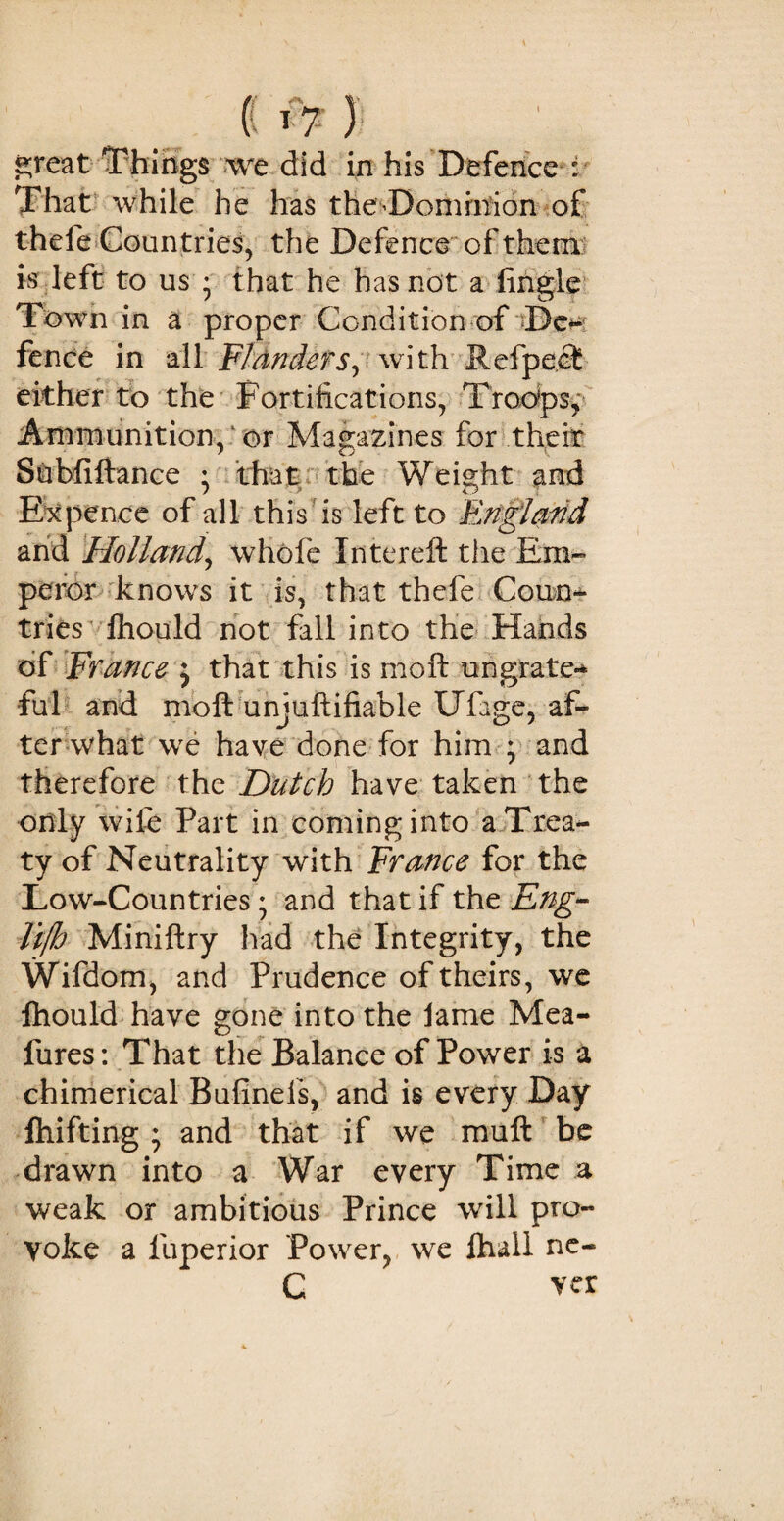 ( *7 )• great Things we did in his Defence : That while he has the Dominion of thefe Countries, the Defence of them is left to us • that he has not a (ingle Town in a proper Condition of ~De-: fence in all Flanders, with Refpect either to the Fortifications, Troops, Ammunition,1 or Magazines for their Subfiftance : that the Weight and Ex pence of all this is left to England and Holland\ whofe Intereft the Em¬ peror knows it is, that thefe Coun¬ tries (hould not fall into the Hands of France j that this is moft ungrate-* fill and moft unjuftifiable Ufage, af¬ ter what we have done for him ; and therefore the Dutch have taken the only wife Part in coming into a Trea¬ ty of Neutrality with France for the Low-Countries; and that if the Eng- lifh Miniftry had the Integrity, the Wifdom, and Prudence of theirs, we fhould have gone into the fame Mea- fures: That the Balance of Power is a chimerical Bufinels, and is every Day fhifting ; and that if we muft be drawn into a War every Time a weak or ambitious Prince will pro¬ voke a fuperior Power, we (hall ne- C ver