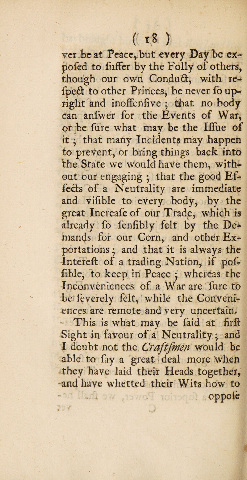 ( i;8 ) vcr be at Peace, but every Bay be ex- pofed to fuffer by the Folly of others, though our own Conduft, with re- fpeft to other Princes, be never fo up¬ right and inoffenfive ; that no body can anfwer for the Events of War, or be fure what may be the Ifliie of it; that many Incidents may happen to prevent, or bring things back into the State we would have them, with¬ out our engaging ; that the good Ef¬ fects of a Neutrality are immediate and vifible to every body, by the great Increafeof our Trade, which is already fo fenlibly felt by the De¬ mands for our Corn, and other Ex¬ portations ; and that it is always the Intereft of a trading Nation, if pof- fible, to keep in Peace ; whereas the Inconveniences of a War are fure to be feverely felt, while the Conveni¬ ences are remote and very uncertain. This is what may be laid at firft Sight in favour of a Neutrality ; and I doubt not the Craftfmen would be able to fay a great deal more when they have laid their Heads together, -and have whetted their Wits how to . * . oppofe