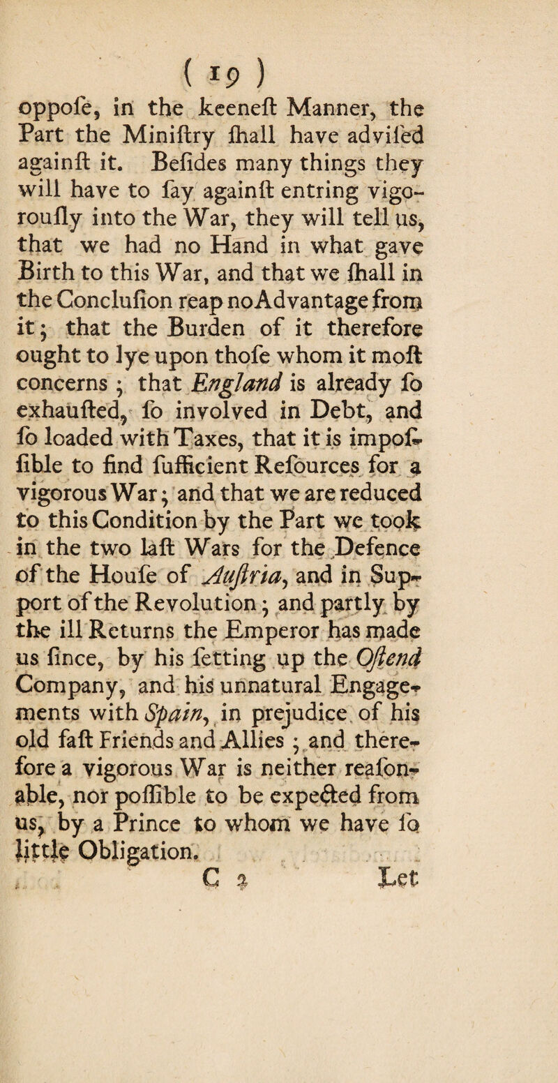 ( *9 ) oppofe, in the keeneft Manner, the Part the Miniftry fhall have advifed againft it. Befides many things they will have to fay againft entring vigo¬ rously into the War, they will tell us, that we had no Hand in what gave Birth to this War, and that we fhall in the Conclufion reap no Advantage from it; that the Burden of it therefore ought to lye upon thofe whom it moft concerns ; that England is already fo exhaufted, fo involved in Debt, and lo loaded with Taxes, that it is impofi- fible to find fufficient Refources for a vigorous War; and that we are reduced to this Condition by the Part we took in the two laft Wars for the Defence of the Houfe of ^dujlria, and in Sup* port of the Revolution} and partly by the ill Returns the Emperor has made us fince, by his fetting up the Often# Company, and his unnatural Engage* ments with Spain, in prejudice of his old faft Friends and Allies • and there¬ fore a vigorous War is neither reafon- able, nor poffible to be expected from us? by a Prince to whom we have fo ]itt}e Obligation. C 5? Tet