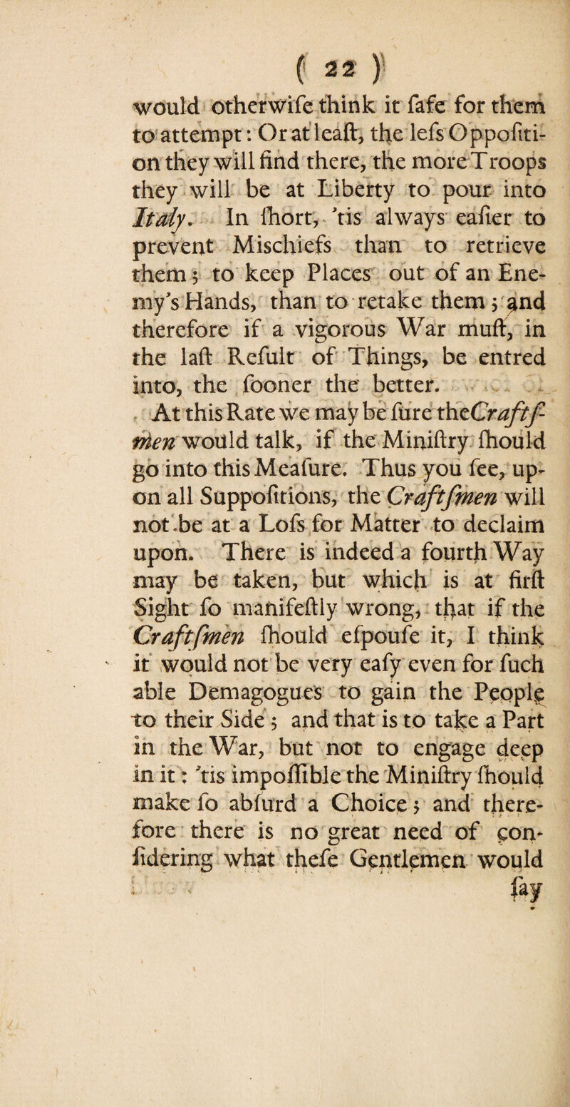 would otherwife think it fafe for them to attempt: Oratleaft, the lefsOppofiti- on they will find there, the more Troops they will be at Liberty to pour into Italy, In fhort, tis always eafier to prevent Mischiefs than to retrieve them 5 to keep Places out of an Ene¬ my's Hands, than to retake them j ^nd therefore if a vigorous War muft, in the laft Refult of Things, be entred into, the fooner the better. > v At this Rate we may be fiire thzCraftf- Men would talk, if the Miniftry fhould go into this Meafure. Thus you fee, up¬ on all Suppositions, the Craftfmen will not be at a Lofs for Matter to declaim upon. There is indeed a fourth Way may be taken, but which is at firft Sight fo mafiifeftiy wrong, that if the Craftfmen fhould efpoufe it, I think it would not be very eafy even for fuch able Demagogues to gain the People to their Side 5 and that is to take a Part in the War, but not to engage deep in it: Tis impofiible the Miniftry fhould make fo abfurd a Choice $ and there* fore there is no great need of pon- iidcring what thefe Gentlemen would