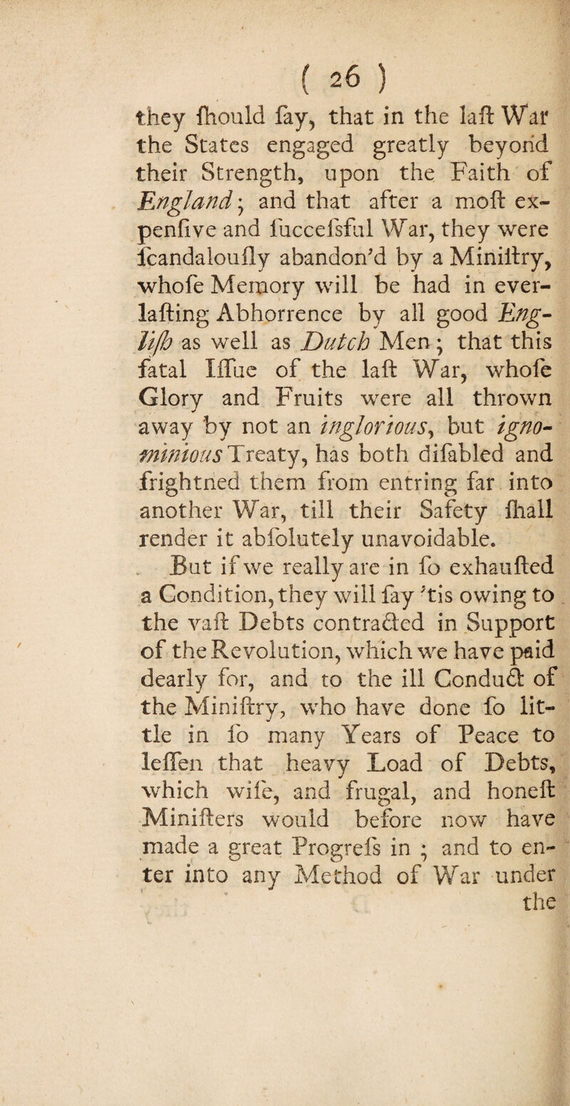 they fhould fay, that in the laft War the States engaged greatly beyond their Strength, upon the Faith of England * and that after a moft ex- penfive and luccefsful War, they were Jcandaloufly abandon'd by a Miniliry, whofe Memory will be had in ever- lafting Abhorrence by all good Eng- lifh as well as Dutch Men ; that this fatal Iffue of the laft War, whofe Glory and Fruits were all thrown away by not an inglorious, but igno¬ minious Treaty, has both difabled and frightned them from entring far into another War, till their Safety fhall render it abfolutely unavoidable. But if we really are in fo exhaufted a Condition, they will fay ;tis owing to the vaft Debts con trailed in Support of the Revolution, which we have paid dearly for, and to the ill Conduit of the Miniftry, who have done fo lit¬ tle in fo many Years of Peace to leffen that heavy Load of Debts, which wife, and frugal, and honeft Minifters would before now have made a great Progrefs in ; and to en¬ ter into any Method of War under the