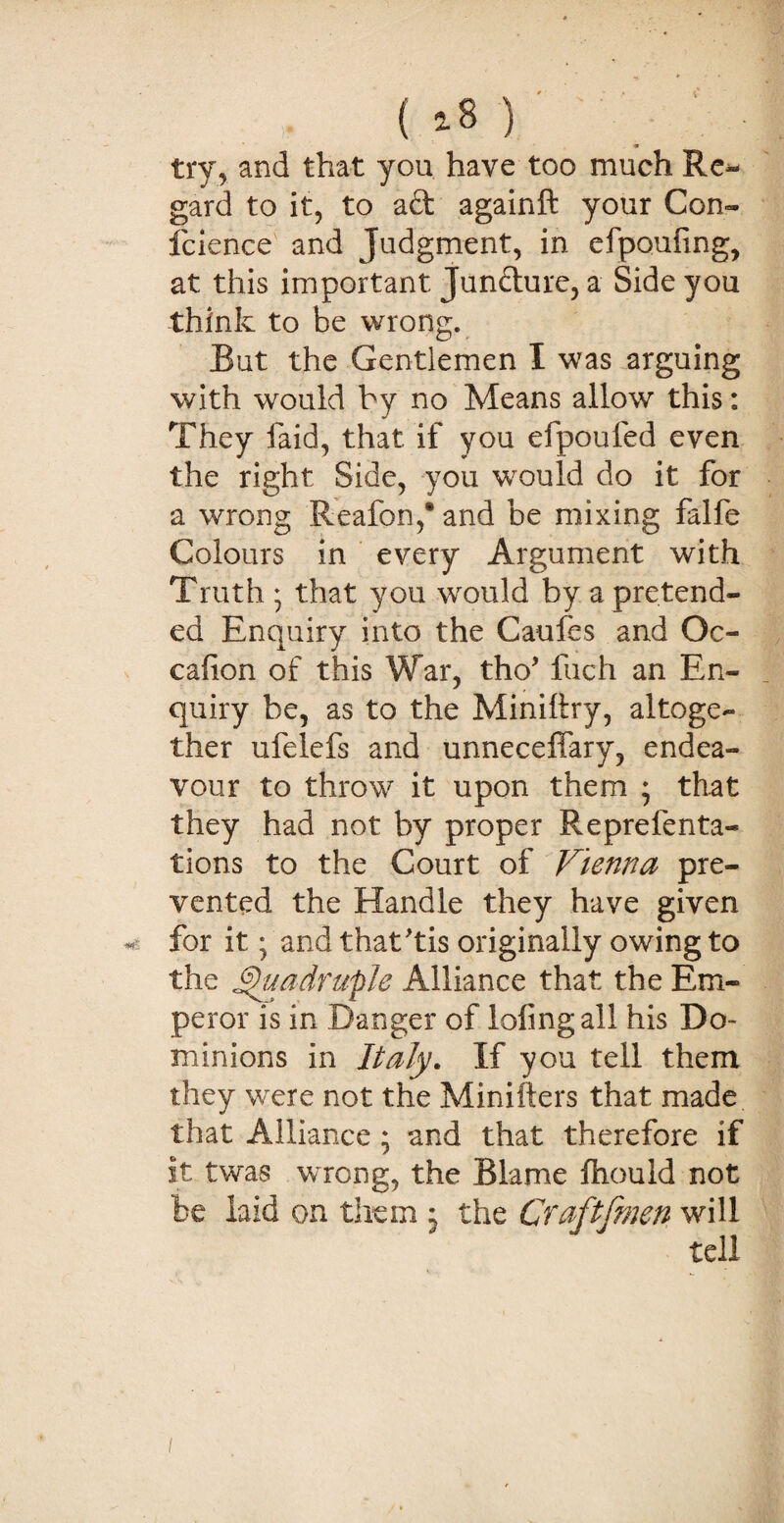 ( *8 ) try, and that you have too much Re¬ gard to it, to ad againft your Con- fcience and Judgment, in efpouhng, at this important Jundure, a Side you think to be wrong. But the Gentlemen I was arguing with would by no Means allow this: They faid, that if you efpoufed even the right Side, you would do it for a wrong Reafon,® and be mixing falfe Colours in every Argument with Truth * that you would by a pretend¬ ed Enquiry into the Caufes and Oc¬ casion of this War, tho’ fuch an En¬ quiry be, as to the Miniltry, altoge¬ ther ufelefs and unneceffary, endea¬ vour to throw it upon them ; that they had not by proper Representa¬ tions to the Court of Vienna pre¬ vented the Handle they have given for it; and that'tis originally owing to the Quadruple Alliance that the Em¬ peror is in Banger of lofingall his Do¬ minions in Italy. If you tell them they were not the Minifters that made that Alliance ; and that therefore if it twas wrong, the Blame Should not be laid on them j the Cfaftfmen will tell