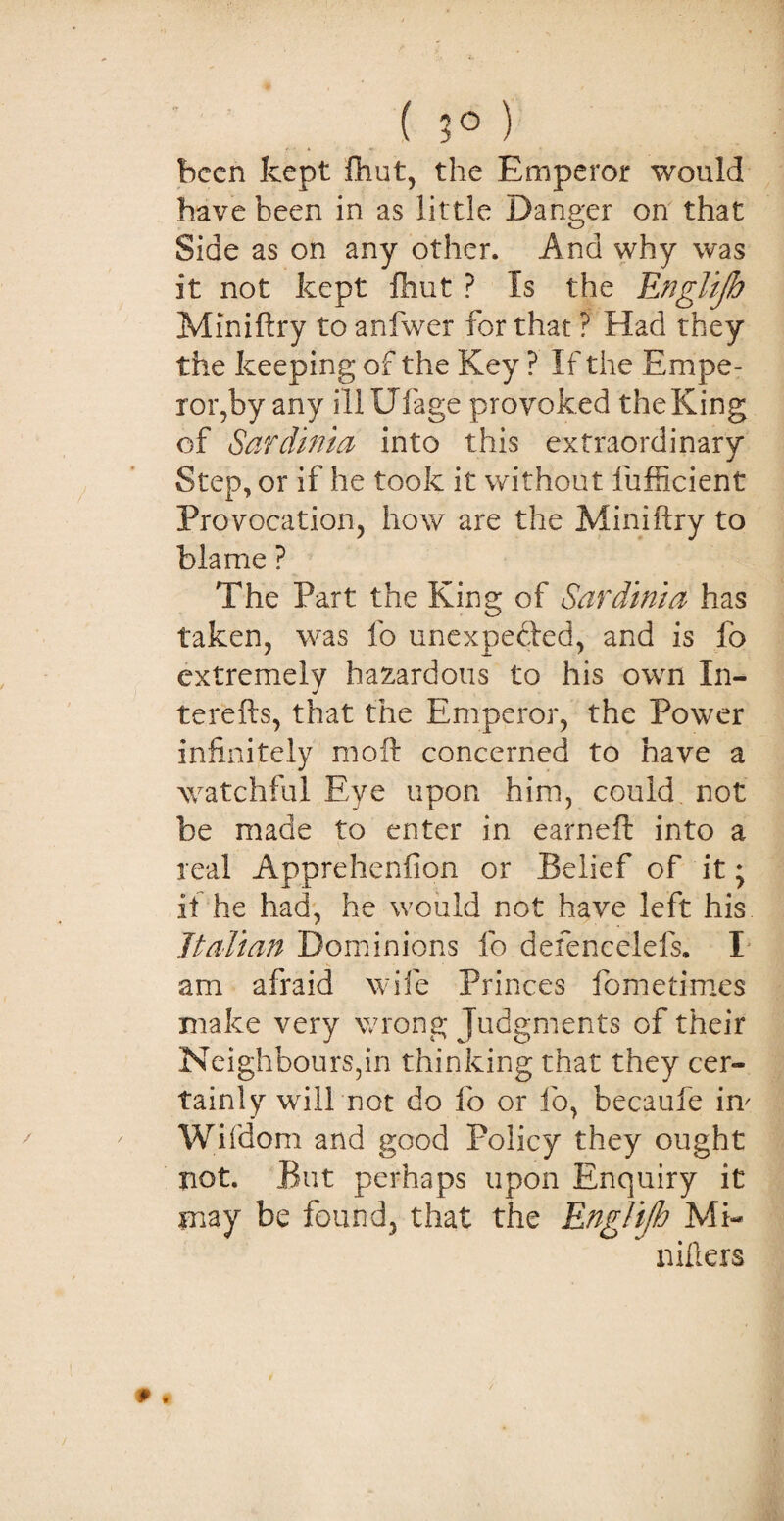 ( 3° ) been kept {hut, the Emperor would have been in as little Danger on that Side as on any other. And why was it not kept ftiut ? Is the Rnglijh Miniftry to anfwer for that ? Had they the keeping of the Key ? If the Empe¬ ror,by any illUfage provoked theKing of Sardinia into this extraordinary Step, or if he took it without fufficient Provocation, how are the Miniftry to blame ? The Part the King of Sardinia has taken, was fo unexpected, and is fo extremely hazardous to his own Xn- terefts, that the Emperor, the Power infinitely mo ft concerned to have a watchful Eye upon him, could not be made to enter in earneft into a real Apprehenfion or Belief of it; if he had, he would not have left his Italian Dominions fo defencelefs. I am afraid wife Princes fometimes make very wrong Judgments of their Neighbours,in thinking that they cer¬ tainly will not do fo or fo, becaufe im Wifdom and good Policy they ought not. But perhaps upon Enquiry it may be found, that the Rnglijh Mi- millers