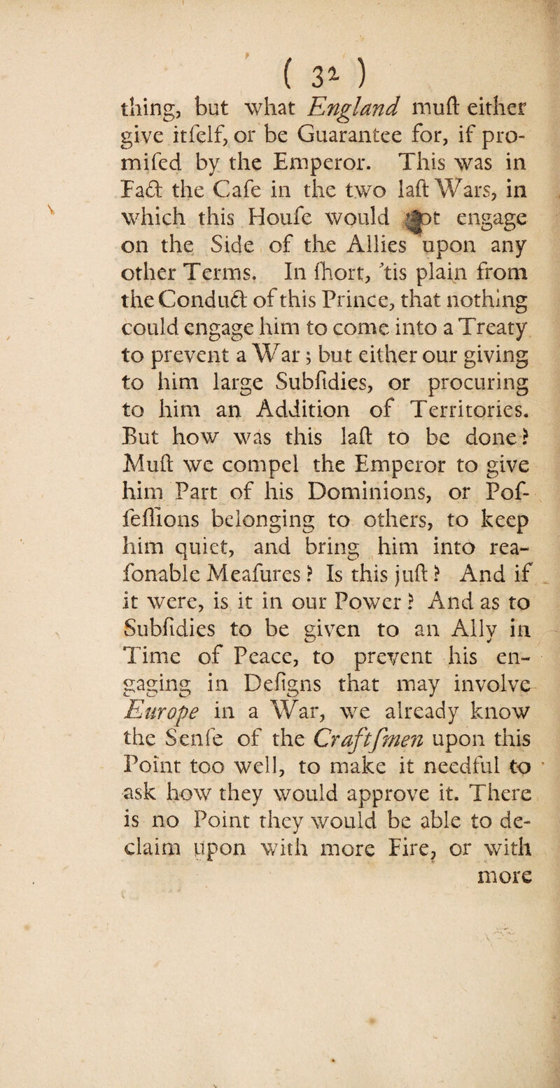 ( 31 ) thing, but what England mu ft either give itfelf, or be Guarantee for, if pro- mifed by the Emperor. This was in Fad the Cafe in the two laftWars, in which this Houfe would ^pt engage on the Side of the Allies upon any other Terms. In fhort, tis plain from theConduft of this Prince, that nothing could engage him to come into a Treaty to prevent a War; but either our giving to him large Subfidies, or procuring to him an Addition of Territories. But how was this laft to be done? Muft we compel the Emperor to give him Part of his Dominions, or Pof- feffions belonging to others, to keep him quiet, and bring him into rea- fonable Meafures ? Is this juft ? And if it were, is it in our Power ? And as to Subfidies to be given to an Ally in Time of Peace, to prevent his en¬ gaging in Defigns that may involve Europe in a War, we already know the Senfe of the Craftfmen upon this Point too well, to make it needful to ask how they would approve it. There is no Point they would be able to de¬ claim upon with more Fire, or with more