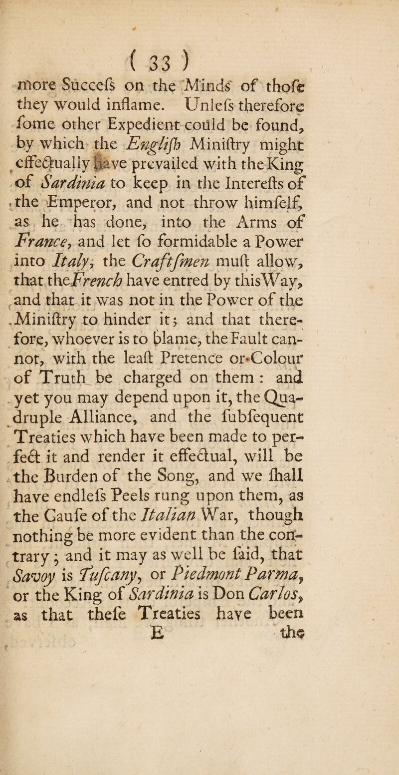 more Succels on the Minds of thofe they would inflame. Unlefs therefore fame other Expedient coiild be found* by which the English Miniftry might effeftually have prevailed with the King of Sardinia to keep in the Interefts of -the Emperor* and not throw himfelf* as he has done* into the Arms of France, and let fo formidable a Power into Italyy the Craftfmen muft allow* that xhzFrench have entred by thisWay, and that it was not in the Power of the . Miniftry to hinder it; and that there¬ fore, whoever is to blame* the Fault can¬ not, with the leaft Pretence or-Colour of Truth be charged on them : and yet you may depend upon it, the Qua¬ druple Alliance, and the fubfequent Treaties which have been made to per¬ fect it and render it effectual, will be the Burden of the Song, and we ftiall have endlefs Peels rung upon them, as the Gaufe of the Italian War, though nothing be more evident than the con¬ trary ; and it may as well be faid, that Savoy is f ufcany, or Piedmont Parma> or the King of Sardinia is Don Carlos* as that thefe Treaties have been E ': th$