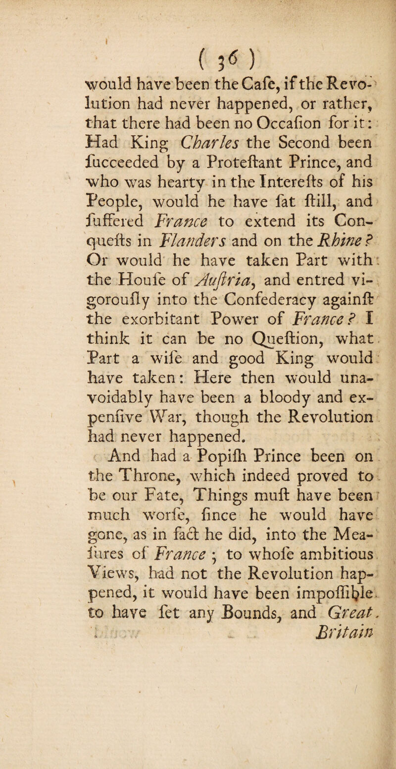 ( ) would have been the Cafe, if the Revo¬ lution had never happened, or rather, that there had been no Occafion for it: Had King Charles the Second been fucceeded by a Proteftant Prince, and who was hearty in the Interefts of his j People, would he have fat ftill, and fuffered France to extend its Con- quefts in Flanders and on the Rhine ? Or would he have taken Part with , the Houfe of jduftria, and entred vi- goroully into the Confederacy againft the exorbitant Power of France ? I think it can be no Queftion, what Part a wife and good King would have taken: Here then would una¬ voidably have been a bloody and ex- penlive War, though the Revolution had never happened. And had a Popifh Prince been on the Throne, which indeed proved to be our Fate, Things mu ft have been much worfe, fince he would have gone, as in fad he did, into the Mea- fures of France ; to whole ambitious Views, had not the Revolution hap¬ pened, it would have been impolfifyle to have fet any Bounds, and Great, ; ... Britain