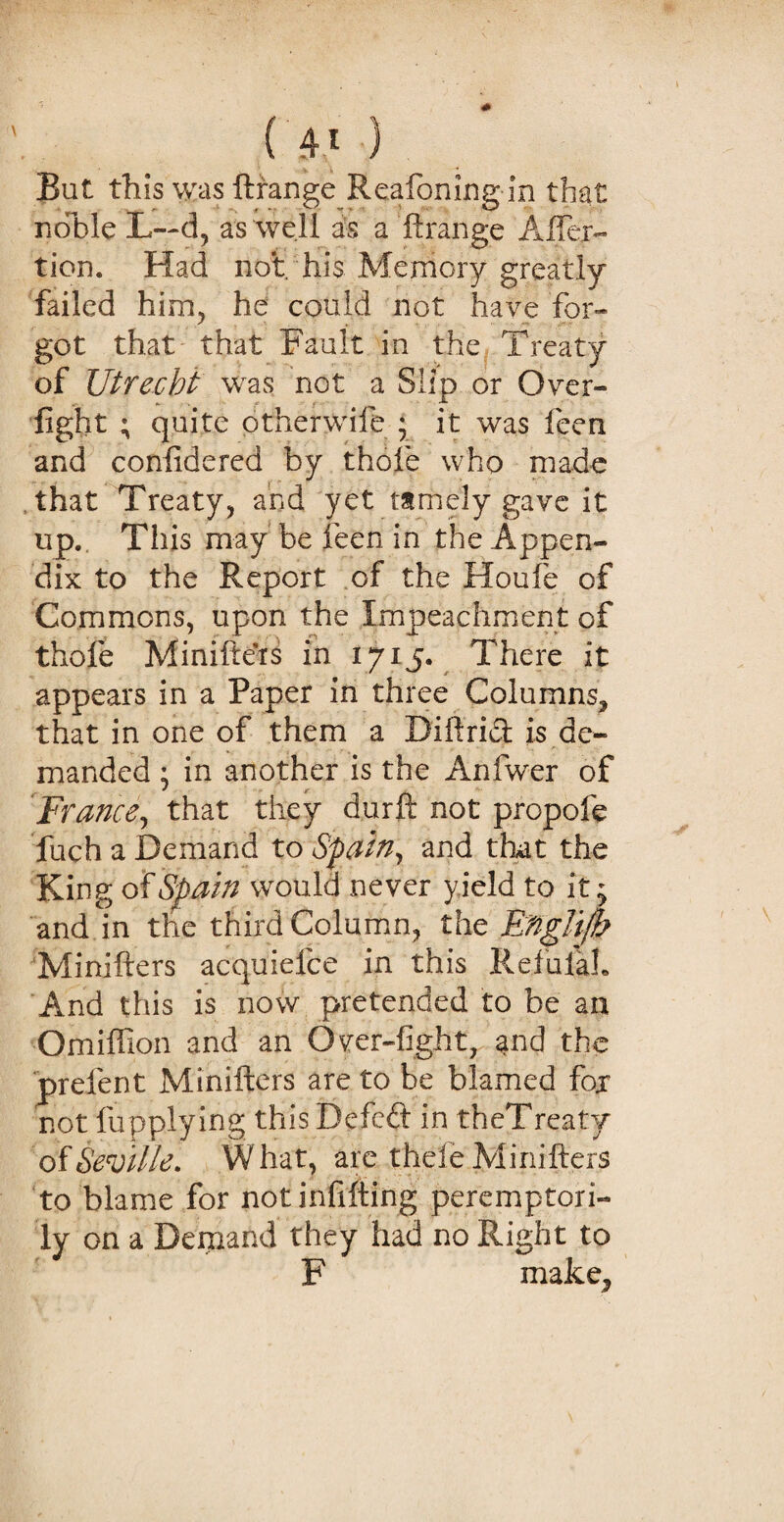 But this was ftrange Reafoning in that noble L~d, as well as a ftrange After- tion. Had not. his Memory greatly failed him, he could not have for¬ got that that Fault in the Treaty of JJtrecbt was not a Slip or Over¬ fight ; quite otherwife ; it was feen and confide red by thole who made that Treaty, and yet tamely gave it up. This may be feen in the Appen¬ dix to the Report of the Houfie of Commons, upon the Impeachment of thofe Minifters in 1715. There it appears in a Paper in three Columns* that in one of them a Diftrid is de¬ manded ; in another is the Anfwer of France, that they durft not propole fuch a Demand to Spain, and that the King of Spain would never yield to it; and in the third Column, the Bnghjb Minifters acquiefce in this Refulah And this is now pretended to be an Omiflion and an Over-fight, and the prefent Minifters are to be blamed fox not fupplying this Defied in theTreaty of Seville. What, are thefe Minifters to blame for not infilling peremptori¬ ly on a Demand they had no Right to F make*