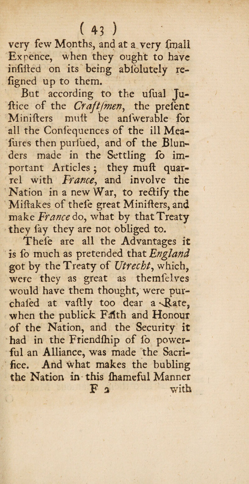 very few Months, and at a very fmall Ex pence, when they ought to have infilled on its being ablblutely re- figned up to them. But according to the ufual Ju¬ ft ice of the Crajtfmen, the prelent Minifters mutt be anfwerable for all the Confequences of the ill Mea- fares then purified, and of the Blun¬ ders made in the Settling lb im¬ portant Articles ; they muft quar¬ rel with France, and involve the Nation in a new War, to redify the Miftakes of thefe great Minifters, and make France do, what by that Treaty they fay they are not obliged to. Thefe are all the Advantages it is fo much as pretended that England got by the Treaty of Utrecht, which, were they as great as themfeives would have them thought, were pur- chaled at vaftly too dear a when the publick Fdlth and Honour df the Nation, and the Security it had in the Friendlhip of fo power¬ ful an Alliance, was made the Sacri¬ fice. And what makes the bubling the Nation in this lhamcful Manner F a with