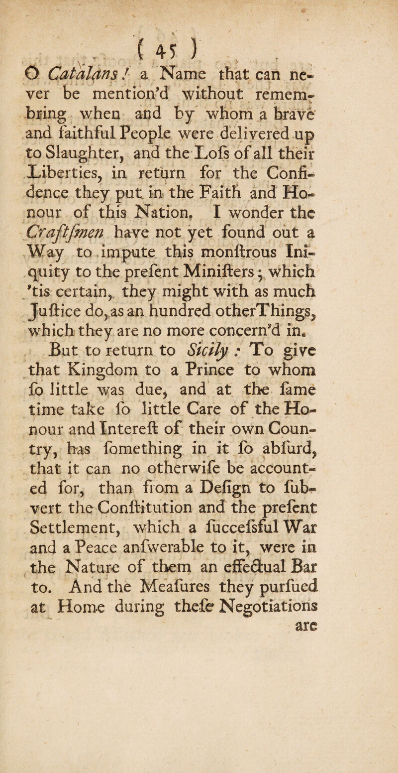 \* _ v O Catalans! a Name that can ne¬ ver be mention’d without remem- * ; r ■ c bring when and by whom a brave and faithful People were delivered up to Slaughter, and the Lois of all their Liberties, in return for the Confi- dence they put in the Faith and Ho¬ nour of this Nation. I wonder the Craftfmen have not yet found out a Way to impute this monltrous Ini¬ quity to the prefent Minifters * which his certain, they might with as much Juftice do, as an hundred otherThings^ which they are no more concerned in« But to return to Sicily / To give that Kingdom to a Prince to whom fo little was due, and at the fame time take fo little Care of the Ho¬ nour and Intereft of their own Coun¬ try, has fomething in it fo abfurd, that it can no otherwife be account¬ ed for, than from a Defign to fub- vert the Conttitution and the prelent Settlement, which a fuccefsful War and a Peace anfwerable to it, were in the Nature of them an effe&ual Bar to. And the Meafures they purfued at Home during thefe Negotiations are