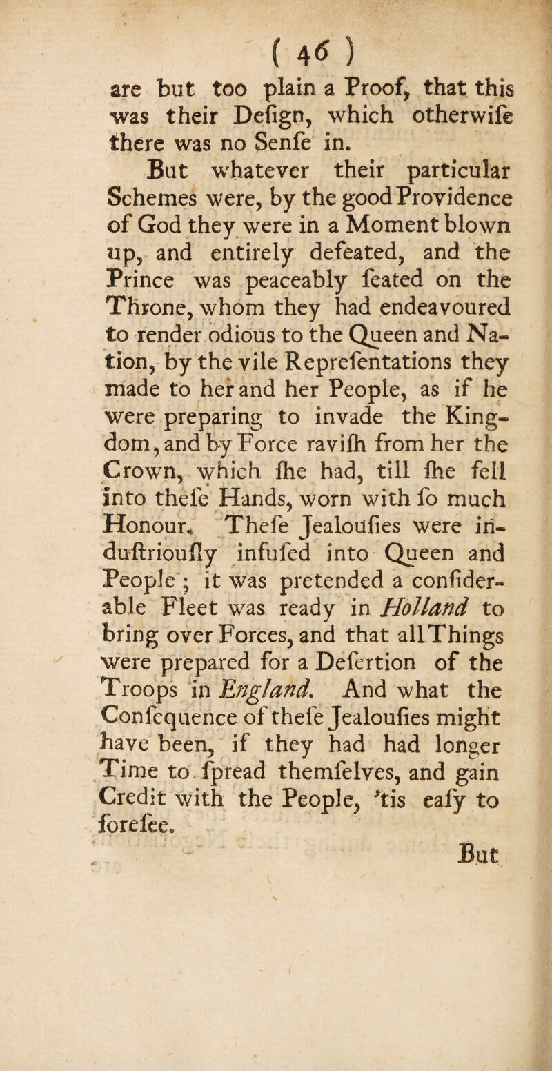 ( 4« ) are but too plain a Proof, that this was their Defign, which otherwife there was no Senfe in. But whatever their particular Schemes were, by the good Providence of God they were in a Moment blown up, and entirely defeated, and the Prince was peaceably feated on the Throne, whom they had endeavoured to render odious to the Queen and Na¬ tion, by the vile Reprefentations they made to her and her People, as if he were preparing to invade the King¬ dom, and by Force ravilh from her the Crown, which Ihe had, till Ihe fell into thefe Hands, worn with fo much Honour* Thefe Jealoufies were iri- duftrioufly infufed into Queen and People ; it was pretended a confider- able Fleet was ready in Holland to bring over Forces, and that allThings were prepared for a Defertion of the Troops in England. And what the Confequence of thefe Jealoufies might have been, if they had had longer Time to fpread themfelves, and gain Credit with the People, 'tis eafy to forefee.