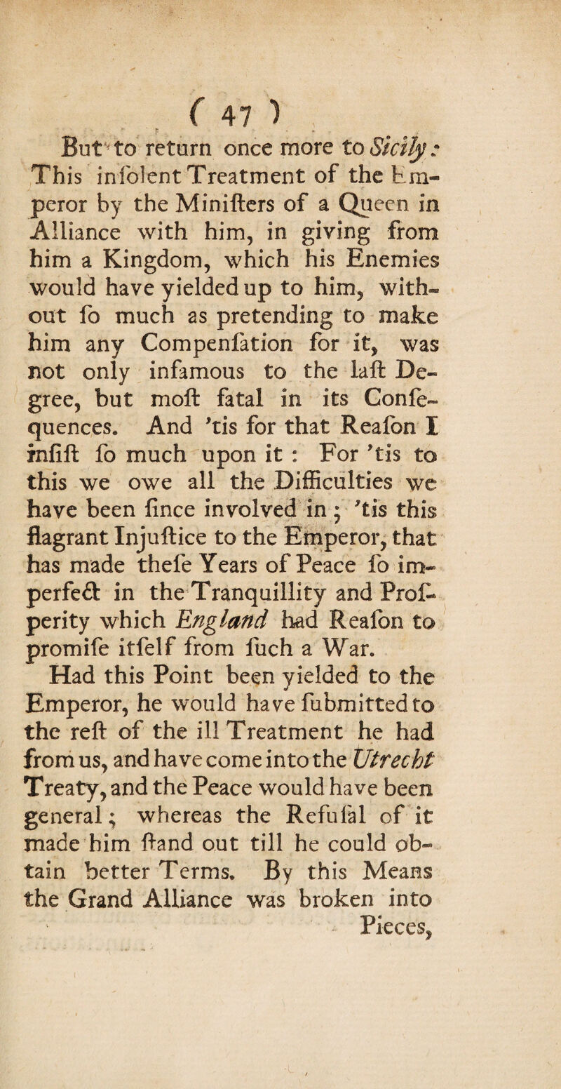 f: > » But to return once more to Sicily: This infolent Treatment of the Em¬ peror by the Minifters of a Queen in Alliance with him, in giving from him a Kingdom, which his Enemies would have yielded up to him, with¬ out fo much as pretending to make him any Compenfation for it, was not only infamous to the laft De¬ gree, but moft fatal in its Gonle- quences. And 'tis for that Realbn I infill fo much upon it : For Tis to this we owe all the Difficulties we have been fince involved in ; 'tis this flagrant Injuftice to the Emperor, that has made thele Years of Peace fo im¬ perfect in the Tranquillity and Prof* perity which England had Realbn to promife itfelf from fuch a War. Had this Point been yielded to the Emperor, he would have fubmittedto the reft of the ill Treatment he had from us, and have come into the Utrecht Treaty, and the Peace would have been general; whereas the Refufal of it made him ftand out till he could ob¬ tain better Terms. By this Means the Grand Alliance was broken into Pieces,