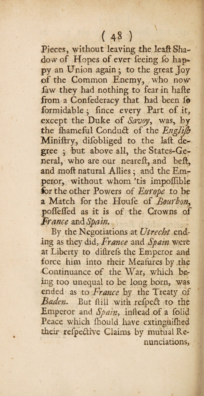 Pieces, without leaving the leaft Sha¬ dow of Hopes of ever feeing fo hap¬ py an Union again; to the great Joy of the Common Enemy, who now law they had nothing to fear in hafte from a Confederacy that had been fo formidable ; fince every Part of it, except the Duke of Savoy, was, by the lhameful Condud of the Engl'tjh Miniftry, difobliged to the laft de¬ gree ; but above all, the States-Ge- neral, who are our neareft, and belt, and moft natural Allies; and the Em¬ peror,, without whom 'tis impoffible for the other Powers of Europe to be a Match for the Houfe of Bourbon, polfelfed as it is of the Crowns of France and Spain. By the Negotiations at Utrecht end¬ ing as they did, France and Spain were at Liberty to diftrefs the Emperor and force him into their Meafures by the Continuance of the War, which be¬ ing too unequal to be long born, was ended as to France by the Treaty of Baden. But hill with refped to the Emperor and Spain-, inftead of a folid Peace which fhould have extinguifhed their refpedive Claims by mutual Re¬ nunciations,