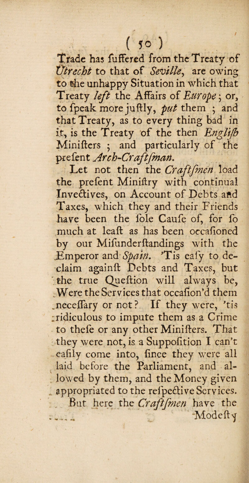 . ( ?o ) Trade has fuffered from the Treaty of Utrecht to that of Seville, are owing to the unhappy Situation in which that Treaty left the Affairs of Europe; or* to fpeak more juftly, put them ; and that Treaty, as to every thing bad in it, is the Treaty of the then Englifh Minifters ; and particularly of the prefent Arch-Craftfman. Let not then the Craftfmen load the prefent Miniftry with continual Invedives, on Account of Debts afcd Taxes, which they and their Friends have been the lole Caufe of, for fo much at leaft as has been occafloned by our Mifunderftandings with the Emperor and Spain. 'Tis eafy to de¬ claim againft Debts and Taxes, but the true Queftion will always be, Were the Services that occafion’d them ^neceflary or not? If they were, 'tis ridiculous to impute them as a Crime to thefe or any other Minifters. That they were not, is a Suppofition I can’t eafily come into, fince they were all laid before the Parliament, and al- V * lowed by them, and the Money given appropriated to the refpedive Services. But here the Craftfmen have the .. -Mode ft Y