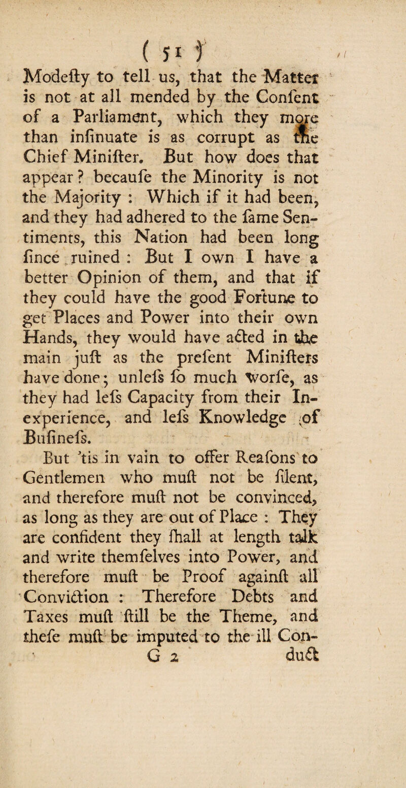 Modefty to tell us, that the Matter is not at all mended by the Confent of a Parliament, which they more than infinuate is as corrupt as me Chief Minifter. But how does that appear ? becaufe the Minority is not the Majority : Which if it had been, and they had adhered to the lame Sen¬ timents, this Nation had been long fince ruined : But I own I have a better Opinion of them, and that if they could have the good Fortune to get Places and Power into their own Hands, they would have a&ed in the main juft as the prefent Minifters have done; unlefs lb much Worfe, as they had lefs Capacity from their In¬ experience, and lefs Knowledge (of Bufinefs. But tis in vain to offer Reafons to Gentlemen who muft not be filent, and therefore muft not be convinced, as long as they are out of Place : They are confident they fhall at length talk and write themfelves into Power, and therefore muft be Proof againft all Conviftion : Therefore Debts and Taxes muft ftill be the Theme, and thefe muft be imputed to the ill Con- G 2 duSt