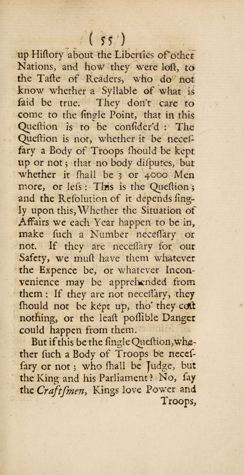 ( *r) up Hiftory about the Liberties of other Nations, and how they were loft, to the Tafte of Readers, who do not know whether a Syllable of what is laid be true. They don’t care to come to the fingle Point, that in this Queftion is to be conftdefd : The Queftion is not, whether it be necef- fary a Body of Troops ftiould be kept up or not; that no body difputes, but whether it fhall be 3 or 4000 Men more, or lefs: This is the Queftion 3 and the Refoiution of it depends ling- ly upon this, Whether the Situation of Affairs we each Year happen to be in, make fuch a Number neceffary or not. If they are neccflary for our Safety, we muft have them whatever the Expence be, or whatever Incon¬ venience may be apprehended from them : If they are not neceftary, they fhould not be kept up, tho' they ccfft nothing, or the leaft poffible Danger could happen from them. But if this be the lingleQiieftion,whe¬ ther fuch a Body of Troops be necef¬ fary or not 5 who fhall be Judge, but the King and his Parliament ? No, fay the Craftfmen, Kings love Power and Troops,