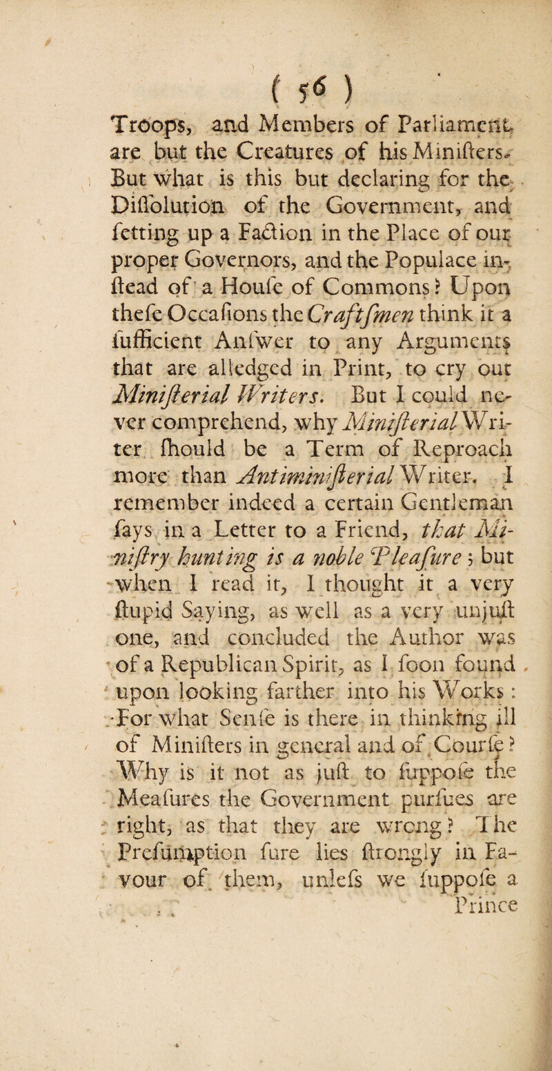 ( ) Troops, and Members of Parliament are but the Creatures of hisMimfters. But what is this but declaring for the Diftblution of the Government, and fetting up a Fadion in the Place of our proper Governors, and the Populace in-, ftead of a Houfe of Commons? Upon thefe Occafions thzCraftfmen think it a iiifficient Anfwer to any Arguments that are alledged in Print, to cry out Minifterial Writers. But I could ne¬ ver comprehend, whyMmifterialWra¬ ter fhould be a Term of Reproach more than Antimmiferial Writer. 1 remember indeed a certain Gentleman fays in a Letter to a Friend, that Mi- niftry hunting is a ?ioble CP leaf tire ; but -when I read it, I thought it a very ftupid Saying, as well as a very unjuft one, and concluded the Author was of a Republican Spirit, as I foon found upon looking farther into his Works: •For what Senfe is there in thinking ill of Minifters in general and of Courfe t Why is it not as juft to fuppofe the Meafures the Government pur fees are right, as that they are wrong ? The Prefurnption fare lies ftrongiy in Fa¬ vour of them, unlefs we luppole a : Prince