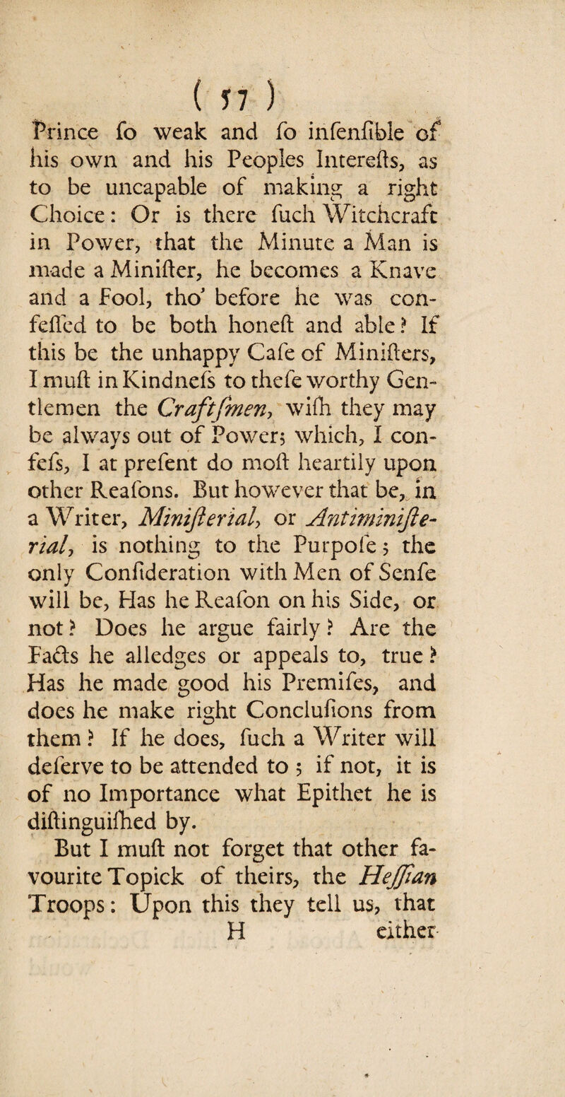 Prince fo weak and fo infenfible of his own and his Peoples Interefts, as to be uncapable of making a right Choice: Or is there fuch Witchcraft in Power, that the Minute a Man is made a Miniiler, he becomes a Knave and a Fool, tho* before he was con- felled to be both honeft and able ? If this be the unhappy Cafe of Minilters, I rnuft in Kindnels to thefe worthy Gen¬ tlemen the Craft [men, wifh they may be always out of Power; which, I con- fefs, I at prefent do moll heartily upon other Reafons. But howTever that be, in a Writer, Minifterialy or Antiminifte- rialy is nothing to the Purpofe; the only Confideration with Men of Senfe * will be, Has he Reafon on his Side, or not > Does he argue fairly ? Are the Fads he alledges or appeals to, true > Has he made good his Premifes, and does he make right Conclufions from them ? If he does, fuch a Writer will deferve to be attended to 5 if not, it is of no Importance what Epithet he is diftinguifhed by. But I mull not forget that other fa¬ vourite Topick of theirs, the Hejfian Troops: Upon this they tell us, that H either