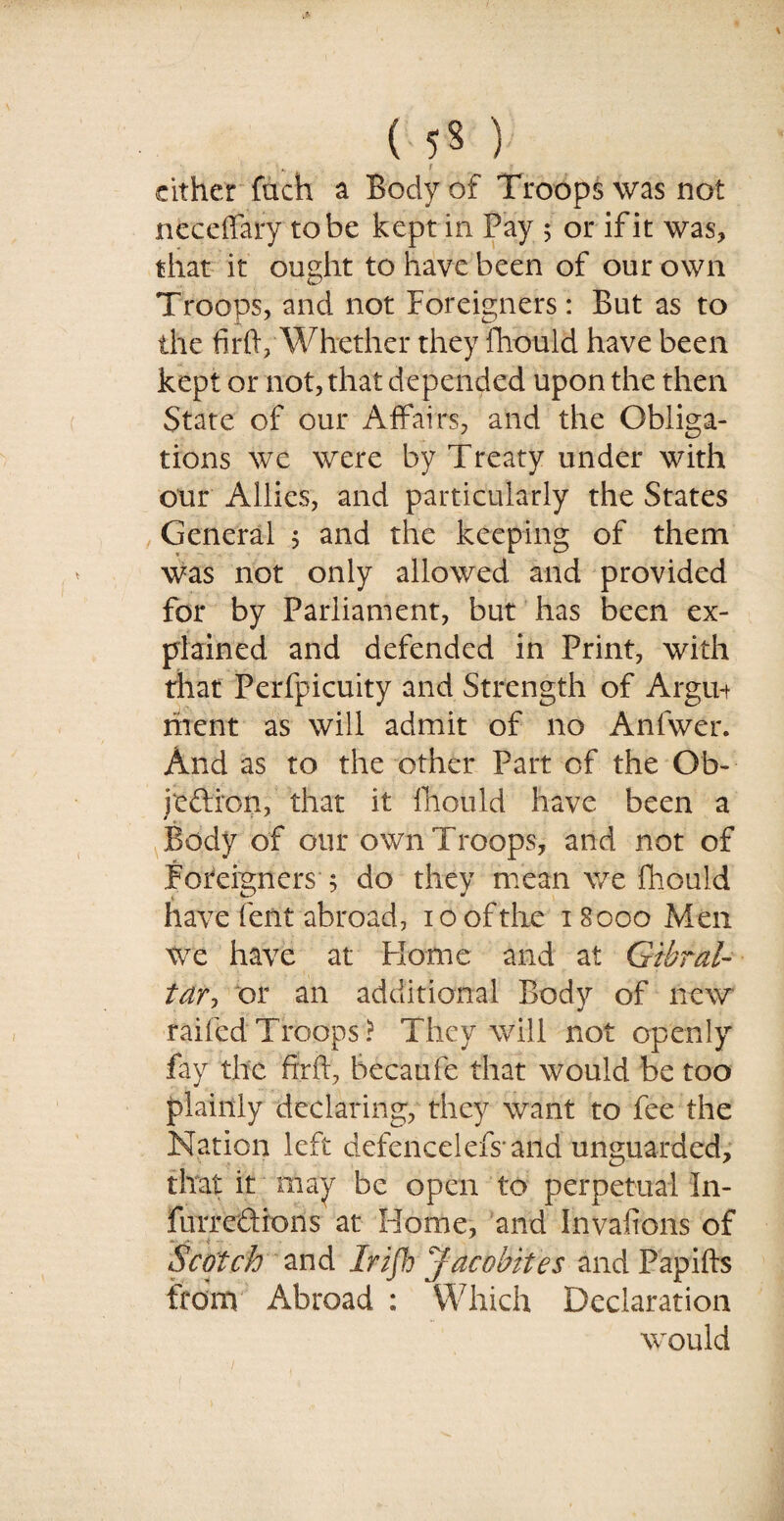 ( 5* ) cither fuch a Body of Troops was not neceffary to be kept in Pay 5 or if it was, that it ought to have been of our own Troops, and not Foreigners: But as to the firft, Whether they fhould have been kept or not, that depended upon the then State of our Affairs, and the Obliga¬ tions we were by Treaty under with our Allies, and particularly the States General ; and the keeping of them was not only allowed and provided for by Parliament, but has been ex¬ plained and defended in Print, with that Perfpicuity and Strength of Argun rhent as will admit of no Anfvver. And as to the other Part of the Ob- jeftron, that it fhould have been a Body of our own Troops, and not of Foreigners 5 do they mean we fhould have lent abroad, 10 of the 18000 Men we have at Home and at Gibral¬ tar-, or an additional Body of new raifcdTroops? They will not openly fay the fir ft, becatife that would be too plainly declaring, they want to fee the Nation left dxfencelefs and unguarded, that it may be open to perpetual In- furredions at Home, and Invafions of Scotch and Irifh Jacobites and Papifts from Abroad : Which Declaration would