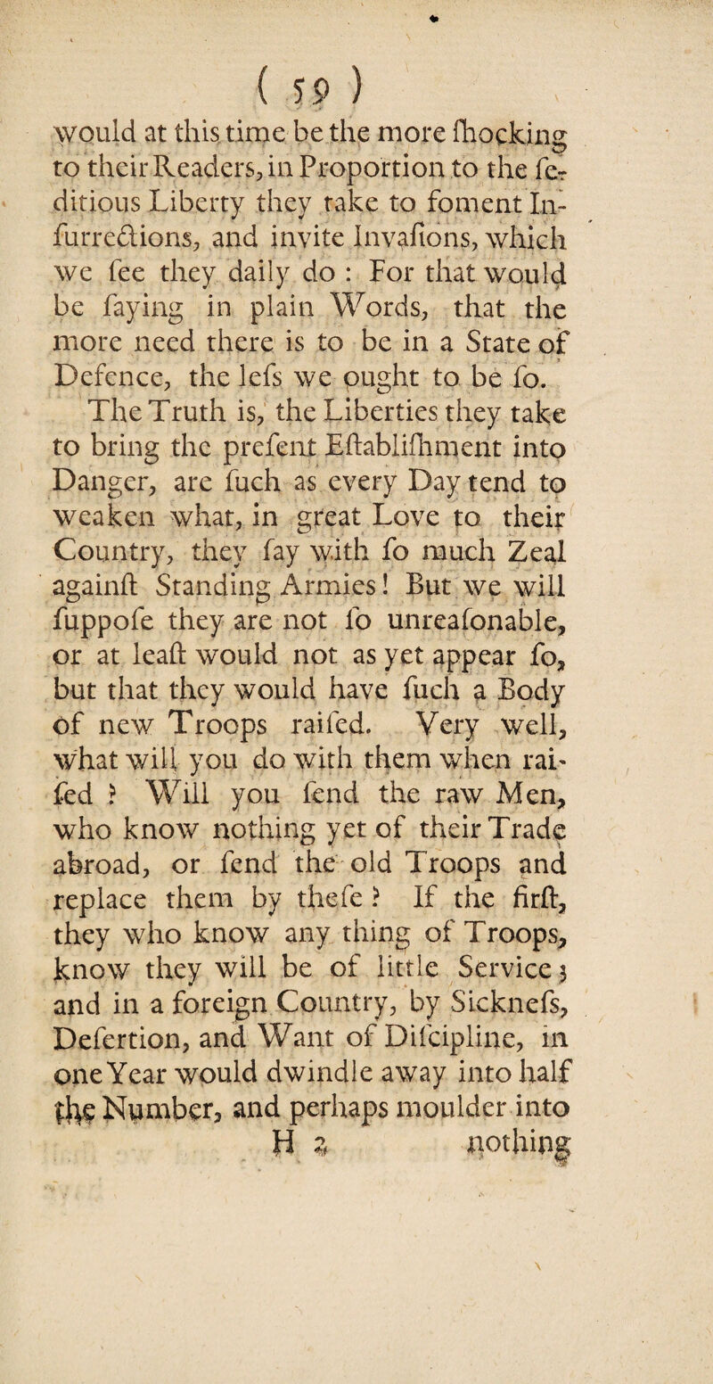 would at this time be the more Blocking to their Readers, in Proportion to the fe? ditious Liberty they take to foment I.n- furreftions, and invite Invafions, which we fee they daily do : For that would be faying in plain Words, that the more need there is to be in a State of Defence, the lefs we ought to be fo. The Truth is, the Liberties they take to bring the prefent Eftabiifhment into Danger, are fuch as every Day tend to weaken what, in great Love to their Country, they fay with fo much Zeal againft Standing Armies! But we will fuppofe they are not fo unreafonable, or at lead; would not as yet appear fo, but that they would have fuch a Body of new Troops railed. Very well, what will you do with them when rah fed i Will you fend the raw Men, who know nothing yet of their Trade abroad, or fend the old Troops and replace them by thefe ? If the firft, they who know any thing of Troops, know they will be of little Service $ and in a foreign Country, by SLcknefs, Defertion, and Want of Difcipline, in one Year would dwindle away into half the Number, and perhaps moulder into H z pothing