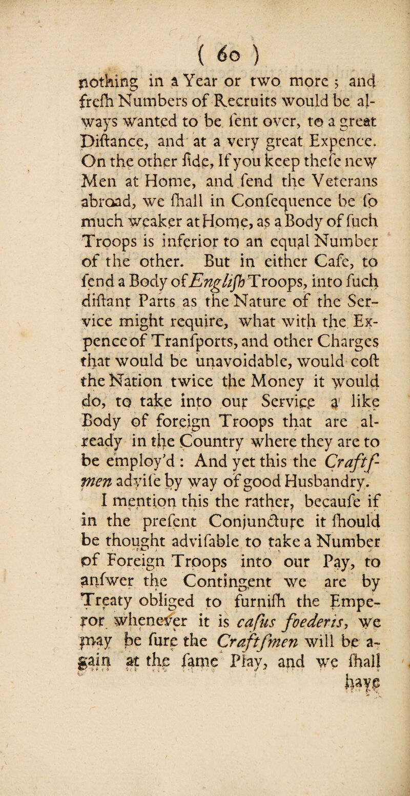 nothing in a Year or two more 5 and frefh Numbers of Recruits would be al¬ ways wanted to be lent over, to a great Diftance, and at a very great Expence. On the other fide, If you keep there new Men at Home, and fend the Veterans abroad, we fliall in Cpnfequence be fp much weaker at Horne, as a Body of fuch Troops is inferior to an equal Number of the other. But in either Cafe, to fend a Body of English Troops, into fuch difiant Parts as the Nature of the Ser¬ vice might require, what with the Ex¬ pence of Transports, and other Charges that would be unavoidable, would coft the Nation twice the Money it would do, to take into out Service $ like Body of foreign Troops that are al¬ ready in the Country where they are to be employ’d : And yet this the Craftf- tnen adyife by way of good Husbandry. I mention this the rather, becaufe if in the prefent Conjun&ure it fhould be thought advifable to take a Number pf Foreign Troops into our Pay, to anfwer the Contingent we are by Treaty obliged to furnifh the Empe¬ ror whenever it is caftis foederis, we fnay be fure the Craftfmen will be a~ at the fame Play, and we fhall