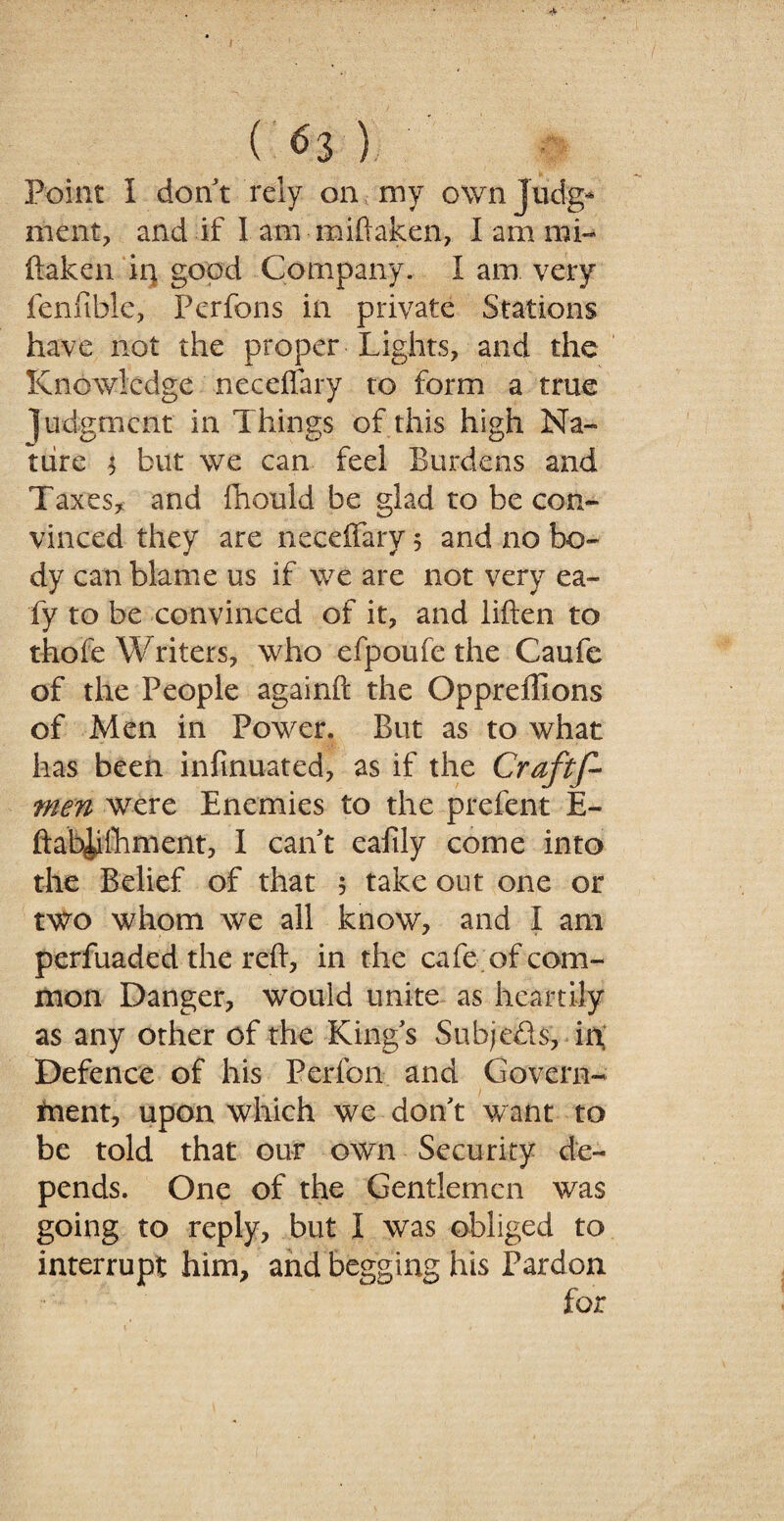 ( *>3 ) Point I don t rely on my own Judg¬ ment, and if I am miftaken, I am mi¬ ftaken iq good Company. I am very fenfible, Perfons in private Stations have not the proper Lights, and the Knowledge neceflary to form a true judgment in Things of this high Na¬ ture $ but we can feel Burdens and Taxes, and fhould be glad to be con¬ vinced they are neceffary 5 and no bo¬ dy can blame us if we are not very ea~ fy to be convinced of it, and liften to thofe Writers, who efpoufe the Caufe of the People againft the Oppreffions of Men in Power. But as to what has been infinuated, as if the Crafts¬ men were Enemies to the prefent E- ftab^iihment, I cant eafily come into the Belief of that 5 take out one or two whom we all know, and I am perfuaded the reft, in the cafe of com¬ mon Danger, would unite as heartily as any other of the Kings Subjects, in Defence of his Perfon and Govern¬ ment, upon which we don't want to be told that our own Security de¬ pends. One of the Gentlemen was going to reply, but I was obliged to interrupt him, and begging his Pardon for