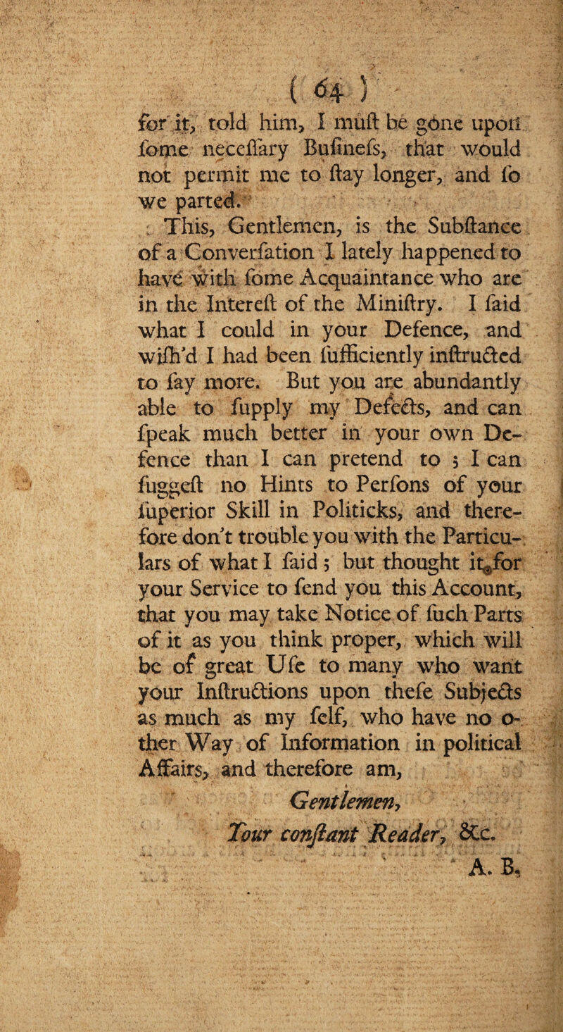 for it, told him, I muft be gone upoii feme neccffary Bufinefs, that would not permit me to flay longer, and fc we parted. This, Gentlemen, is the Subflance of a Converfation I lately happened to have with fome Acquaintance who are in the Intereft of the Miniftry. I faid what I could in your Defence, and wiflfd I had been fufficiently inftru&cd to fay more. But you are abundantly able to fupply my Defeats, and can fpeak much better in your own De¬ fence than I can pretend to 5 I can fuggeft no Hints to Perfons of your fuperior Skill in Politicks, and there¬ fore don t trouble you with the Particu¬ lars of what I faid; but thought it^for your Service to fend you this Account, that you may take Notice of fuch Parts of it as you think proper, which will be of great Ufe to many who want your Inftruftions upon thefe Subjeds as much as my felf, who have no o- ther Way of Information in political Affairs, and therefore am, Gentlemen, Tour conjlant Reader, SCc. A. B,