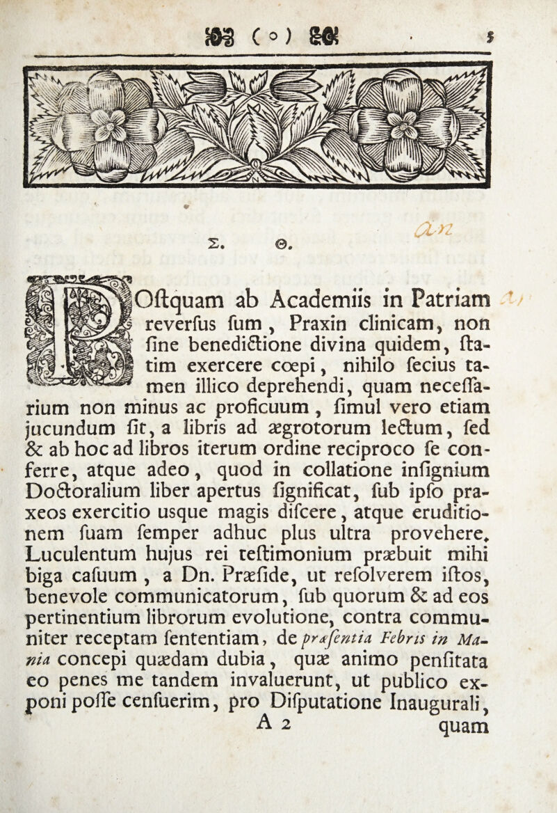 reverfus fum , Praxin clinicam, non fine benedi&ione divina quidem, fta- tim exercere coepi, nihilo fecius ta¬ men illico deprehendi, quam neceffa- rium non minus ac proficuum, fimul vero etiam jucundum fit, a libris ad aegrotorum le&um, fed & ab hoc ad libros iterum ordine reciproco fe con¬ ferre, atque adeo, quod in collatione infignium Do&oralium liber apertus fignificat, fub ipfo pra- xeos exercitio usque magis difcere, atque eruditio¬ nem fuam femper adhuc plus ultra provehere» Luculentum hujus rei teftimonium praebuit mihi biga cafuum , a Dn. Praefide, ut refolverem iftos, benevole communicatorum, fub quorum & ad eos pertinentium librorum evolutione, contra commu¬ niter receptaro fententiam > de pr/fentia Febris in Ma¬ nia concepi quaedam dubia, quae animo penfitata eo penes me tandem invaluerunt, ut publico ex¬ poni pofie cenfuerim, pro Difputatione Inaugurali, A 2 quam