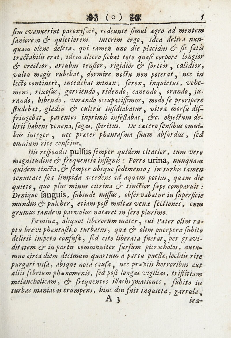 (0) f Jim evanuerint paroxyfmr, redeunte fimul agro ai mentem Caniorem dr quietiorem. Interim ergo, idea delira nun¬ quam plene deleta, qui tamen uno die placidus & fic fatis tr affabilis erat, idem altero fiebat toto quafi corpore longior & ereffior, artubus tenfior, rigidior & fortior, calidior, vultu magis rubebat y dormire noffu non poterat, nec in leffo contineri y incedebat minax, ferox, inquietus, vehe- mens, rixofus 5 garriendo, ridendo, canendo , orando y ju¬ rando, bibendo , vorando occupatijf mus y modo fe proripere Jludebat, gladiis & cultris infidi ab a fur } morfu dif¬ fringebat % parentes inprimis infefabat, <^r. objeffum de¬ lirii habens ve ne na, fagos, fpiritm. De catero fenfibus omni¬ bus integer y nec frater phantafma fuum abfirdus , fed omnium rite confcius. //# refpondit pulfus femper quidem citatior, tum vero magnitudine dr frequentia infignis : Porro uritlctj nunquam quidem twffa, dr femper absque fedimento y in turbis tamen tenuitate fit a limpida accedens ad aquam potius. quam die auietoy quo plus minus citrina dr tinffior fape comparuit : Denique fanguis, fubinde miffus, obfervabatur in fuperficie mundus dr pulcher, etiam pojl multas vena feffiones, cum grumus tandem parvulus nataret in fero plurimo. Fcerninay aliquot liberorum mater, cui Pater olim ra¬ ptu breviphantaJHiO turbatus, qua dr olim puerpera fubito delirii impetu confuft, fid cito liberata fueraty per gravi¬ ditatem cd in partu communiter furfium pierochalas, autu¬ mno circa diem decimum quartum a partu puella, lochiis rite purgari vifa, absque nota caufa, nec proTciis horroribus aut alus febrium phanamenis, fed pojl longas vigilias, trifiitiam melancholicam, df frequentes illae brymai tones , fubito in turbas maniacas erumpens, hinc diu fuit inquieta, garrula % A j