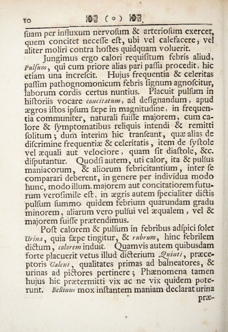 fuam perlnfluxum nervofum Sc arteriofum exercet, quem concitet necefle eft, ubi vel calefacere, vel aliter moliri contra hoftes quidquam voluerit. jungimus ergo calori requifitum febris aliud, Pulfum, qui cum priore alias pari paflli procedit, hic etiam una increfcit. Hujus frequentia & celeritas paffim pathognomonicum febris lignum agnofcitur, laborum cordis certus nuntius. Placuit pulfum in hiftoriis vocare concitatum, ad defignandum, apud agros iftos ipfum faepe in magnitudine, in frequen¬ tia communiter, naturali fume majorem, cum ca¬ lore Sc fymptomatibus reliquis intendi & remitti folitum > dum interim hic tranfeant, qua: alias de difcrimine frequentiae & celeritatis, item de fyftoie vel aequali aut velociore, quam Iit diaftole, 8cc. difputantur. Quodfi autem, uti calor, ita Sc pullus maniacorum, & aliorum febricitantium, inter fe comparari deberent, in genere per individua modo hunc, modo illum, majorem aut concitatiorem futu¬ rum veroiimile eft, in aegris autem fpecialiter didis pulfum fummo quidem febrium quarundam gradu minorem, aliarum vero pubui vel aequalem > vel Sc majorem fuiffe praetendimus. Poft calorem Sc pulfum in febribus adfpici folet Urina, quia faepe tingitur, Sc rubrum, hinc febrilem didumcolorem induit. Quamvis autem quibusdam forte placuerit vetus illud diderium Jj>uinti, praece¬ ptoris Galeni, qualitates primas ad balneatores, Sc urinas ad pidores pertinere \ Phaenomena tamen hujus hic praetermitti vix ac ne vix quidem pote¬ runt. Betimus mox inftantem maniam declarat urina prae- o