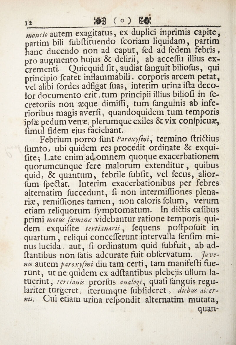 ia »8(0 8« monito autem exagitatus, ex duplici inprimis capite, partim bili fubftituendo fcoriam liquidam, ^artim hanc ducendo non ad caput, fed ad fedem febris» pro augmento hujus & delirii, ab acceffii illius ex¬ crementi. Quicquid fit, audiat fanguit biliofus, qui principio fcatet inflammabili, corporis arcem petat, vel alibi fordes adfigat fuas, interim urina i Ita deco¬ lor documento erit,tum principii illius biliofi in fe- cretoriis non seque dimifli, tum fanguinis ab infe¬ rioribus magis averfi, quandoquidem tum temporis ipfse pedum venae, plerumque exiles & vix conlpicuae, fimul fidem ejus faciebant. Febrium porro funt Paroxyfmi, termino Itriftius fumto, ubi quidem res procedit ordinate & exqui- fite$ Late enimadomnem quoque exacerbationem quorumcunque fere malorum extenditur, quibus quid, & quantum, febrile fubfit, vel fecus, alior- fum fpe&at. Interim exacerbationibus per febres alternatim fuccedunt, fi non intermifliones plena¬ riae, remifiiones tamen, non caloris folum, verum etiam reliquorum fymptomatum. In di&is cafibus primi motus femina videbantur ratione temporis qui¬ dem exquifite tertianam, fequens poftpofuit in quartum, reliqui concefierunt intervalla fenfim mi¬ nus lucida, aut, fi ordinatum quid fubfuit, ab ad¬ itantibus non fatis adcurate fuit obfervatum. Juve- nis autem paroxyfmi diu tam certi, tam manifefti fue¬ runt, ut ne quidem ex aditantibus plebejis ullum la¬ tuerint , temanis prorfus analogt, quali fatiguis regu¬ lariter turgeret, iterumque fubfideret, diebus at. er - ms. Cui etiam urina relpondit alternatim mutata, quais-