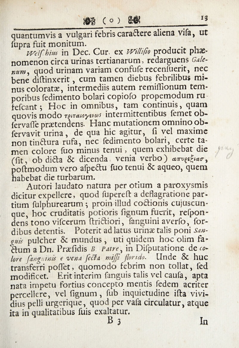 I 185 t») a« quantumvis a vulgari febris caraflere aliena vifa, ut fupra fuit monitum. . , iveifihm in Dec. Cur. ex witli/io producit phae- nomenon circa urinas tertianarum, redarguens Gale¬ num , quod urinam variam confufc recenfuerit, nec bene diftinxerit, cum tamen diebus febrilibus mi¬ nus coloratas, intermediis autem remiflionum tem¬ poribus fedimento bolari copiofo propemodum ru fefcant ^ Hoc in omnibus, tam continuis, quam quovis modo TgiTatoytv&s intermittentibus femet ob~ fervaffe praetendens. Hanc mutationem omnino ob- fervavit urina, de qua hic agitur, fi vel maxime non tinflura rufa, nec fedimento bolari, certe ta¬ men colore fuo minus tenui, quem exhibebat die (fit, ob didta & dicenda, venia verbo) ctirvpfactry poftmodum vero afpe&u fuo tenui & aqueo, quem habebat die turbarum. Autori laudato natura per otium a paroxysmis dicitur expellere, quod fuperefl: a deflagratione par¬ tium fulphurearum ^ proin illud coctionis cujuscun- que, hoc cruditatis potioris fignum fuerit, refpon* dens tono vifcerum ftri&iori, fanguini averfo, for- dibus detentis. Poterit ad latus urinas talis poni San¬ guis pulcher & mundus , uti quidem hoc olim fa- tlum a Dn. Prasfidis B Patre, in Difputatione de co¬ lore fangmnis e vena fecla mijji florido. Unde & huc transferri pollet, quomodo febrim non tollat, fed modificet. Erit interim fanguis talis vel caufa, apta nata impetu fortius concepto mentis fedem acriter percellere, vel fignum , fub inquietudine ifta vivi¬ dius pelli urgerique, quod per vafa circulatur, atque ita in qualitatibus fuis exaltatur.