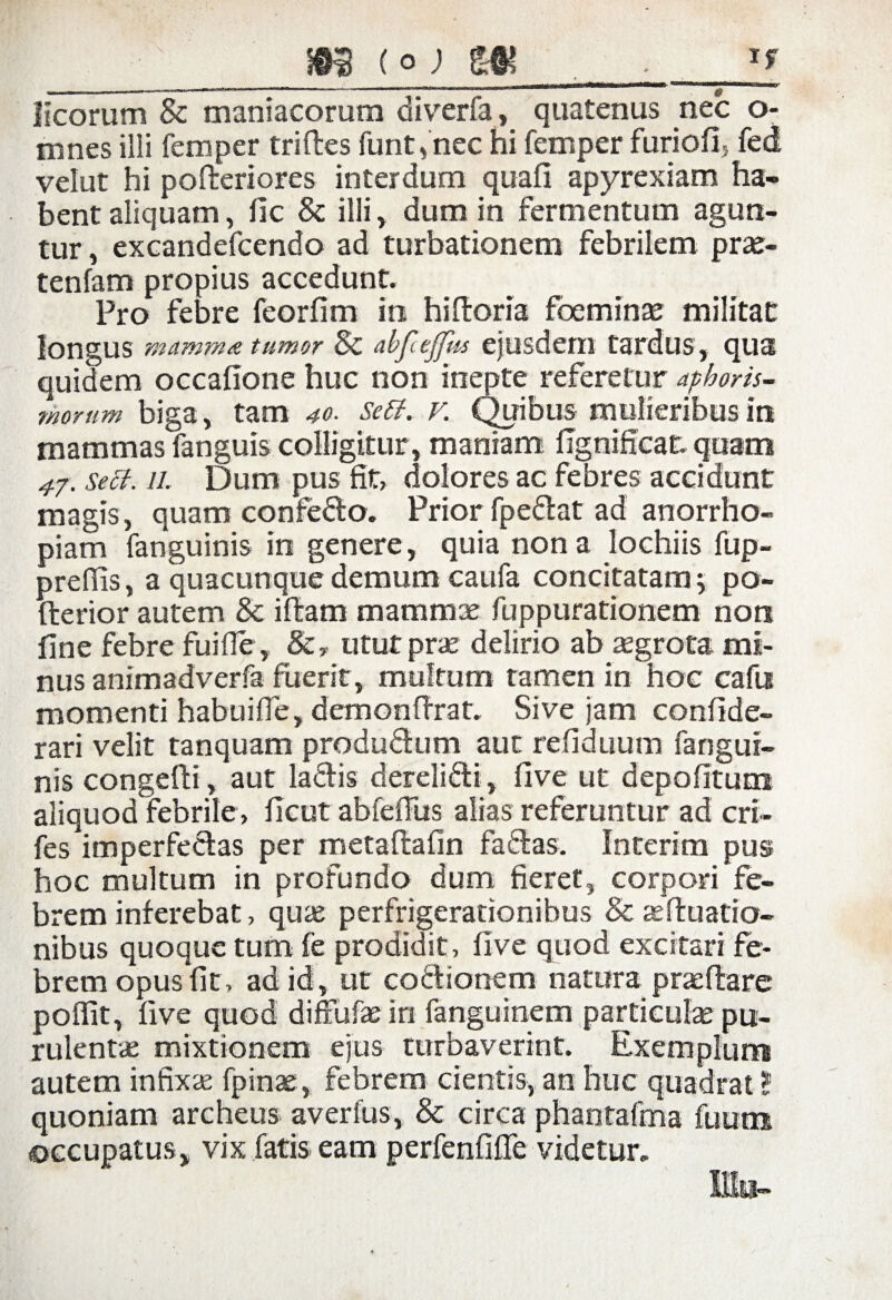 ^ . .. „ -w., , n ,|T , ' i «irn*«^*i*i***mmm***m*m*m&- wimuh Meorum & maniacorum diverfa, quatenus nec o- mnes illi femper triftes furit, nec hi femper furiofi, fed velut hi poderiores interdum quafi apyrexiam ha¬ bent aliquam, fic & illi , dum in fermentum agun¬ tur , excandefcendo ad turbationem febrilem prae¬ tendam propius accedunt. Pro febre feorfim in hidoria foeminae militat longus mamma tumor Sc abf ejfns ejusdem tardus, qua quidem occafione huc non inepte referetur aphoris- morum biga, tam 40. setf. v. Quibus mulieribus in mammas fanguis colligitur, maniam figniffeat. quam 47. sect. il Dum pus fit, dolores ac febres accidunt magis, quam confeflo. Prior fpe&at ad anorrho- piam fanguinis in genere, quia nona lochiis fup- preffis, a quacunque demum caufa concitatam > po- fterior autem & i fiam mammae fuppurationem non fine febre fui fle, &, utut prae delirio ab aegrota mi¬ nus animadverfa fuerit, multum tamen in hoc cafn momenti habuifle, demondrat. Sive jam confide- rari velit tanquam produdhim aut refiduum fangui¬ nis congefti, aut laftis dereli&i, five ut depolitum aliquod febrile, ficut abfefliis alias referuntur ad cri- fes imperfeclas per metaflafin fallas. Interim pus hoc multum in profundo dum fieret, corpori fe¬ brem inferebat, quas perfrigerationibus & as filiatio¬ nibus quoque tum fe prodidit, five quod excitari fe¬ brem opus fit, ad id, ut coctionem natura praedare poffit, five quod diffufaein fanguinem particulae pu¬ rulentae mixtionem ejus turbaverint. Exemplum autem infixae fpinae , febrem cientis, an huc quadrat ? quoniam archeus averfus, & circa phantafma fuum occupatus, vix fatis eam perfenfifle videtur.