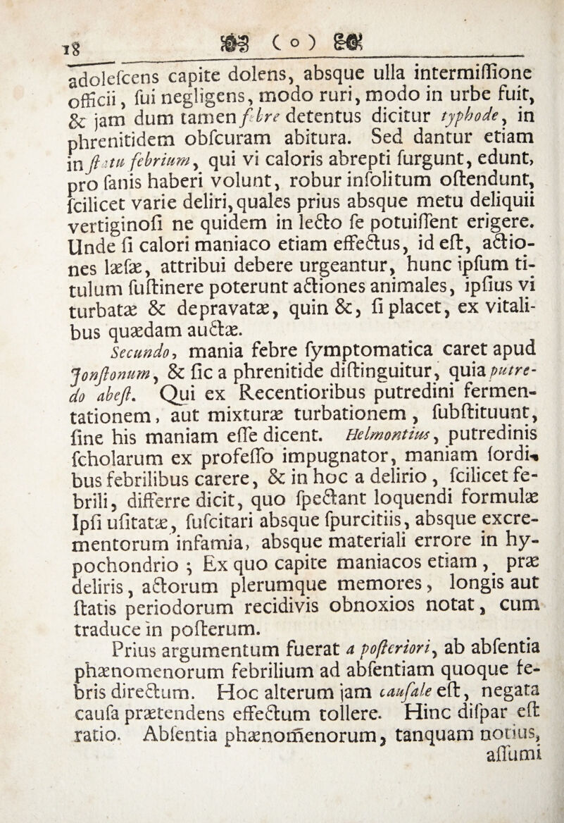 i8 adoiefcens capite dolens, absque ulla intermiflione officii, fui negligens, modo ruri, modo in urbe fuit, & jam dum tamen fibre detentus dicitur typho de, in phrenitidem obfcuram abitura. Sed dantur etiam in Jiat it febrium, qui vi caloris abrepti furgunt, edunt, pro fanis haberi volunt, robur infolitum offendunt, fcilicet varie deliri, quales prius absque metu deliquii vertiginofi ne quidem in ledo fe potuiflent erigere. Unde fi calori maniaco etiam effedus, id eft, adio- nes lxCxy attribui debere urgeantur, hunc ipfum ti¬ tulum fuftinere poterunt adiones animales, ipfius vi turbataj 8c depravatas, quin &, fi placet, ex vitali¬ bus quaedam audas. Secundo, mania febre fymptomatica caret apud JonJlonum, & fic a phrenitide diftinguitur, quia putre¬ do abe/l. Qui ex Recentioribus putredini ferrnen- tationem, aut mixturae turbationem , fubftituunt, fine his maniam e fle dicent. Helmontim, putredinis fcholarum ex profeflo impugnator, maniam lordi-. bus febrilibus carere, & in hoc a delirio , fcilicet fe¬ brili, differre dicit, quo fpedant loquendi formulae Ipfi ufitatae, fufcitari absque fpurcitiis, absque excre¬ mentorum infamia, absque materiali errore in hy¬ pochondrio i Ex quo capite maniacos etiam , prae deliris, adorum plerumque memores, longis aut fiatis periodorum recidivis obnoxios notat, cum traduce in pofterum. Prius argumentum fuerat a pofteriori, ab abfentia phaenomenorum febrilium ad abfentiam quoque fe¬ bris diredum. Hoc alterum jam caufaleeft, negata caufa praetendens effedum tollere. Hinc difpar eft ratio. Abientia phaenomenorum, tanquam nonus, affumi