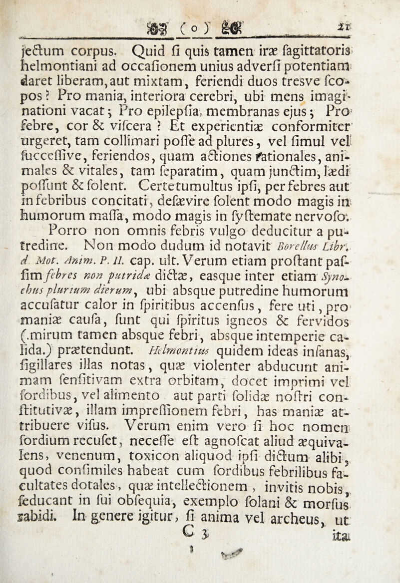 - -1 t~h ■ mmiL '■ '■ -■'•■■■- «———»■ mi jedum corpus. Quid fi quis tamen irae fagittatoris helmontiani ad occafionem unius adverfi potentiam daret liberam,aut mixtam, feriendi duos tresve fca- pos 5 Pro mania, interiora cerebri, ubi mens imagi¬ nationi vacat; Pro epilepfia, membranas ejus j Pro febre, cor & vifcera ? Et experientis conformiter urgeret, tam collimari pofie aa plures, vel fimul vel iucceflive, feriendos, quam afliones stationales, ani¬ males & vitales, tam feparatim, quam jumdim, Isdi pedunt & folenr. Certe tumultus ipfi, per febres aut in febribus concitati, defsvire folent modo magis in humorum mada, modo magis in fydemate nervofov Porro non omnis febris vulgo deducitur a pu¬ tredine. Non modo dudum id notavit BoreUm Libr. d Mot. Amm. p. ii. cap. ult. Verum etiam prodant paf- firn febres non putrida dids, easque inter etiam Syno¬ dias plur tum dierum, ubi absque putredine humorum accufatur calor in fpiritibus accenfus, fere uti, pro1 manis caufa, funt qui fpiritus igneos & fervidos (.mirum tamen absque febri, absque intemperie ca¬ lida.) prstendunt. Hdmontms quidem ideas infanas, figillares illas notas, qus violenter abducunt ani¬ mam fenfitivam extra orbitam, docet imprimi vel fordibus, vel alimento aut parti folids nodri con- ftitutivs, illam imprefiionem febri, has manis at¬ tribuere vifus. Verum enim vero fi hoc nomen fordium recufet, necede ed agnofeat aliud squiva- lens, venenum, toxicon aliquod ipfi didum alibi, quod confimiles habeat cum fordibus febrilibus fa¬ cultates dotales , qus intelledionern , invitis nobis feducant in fui obfequia, exemplo folani & morfus In genere igitur, fi anima vel archeus, ut ^ 3* itai