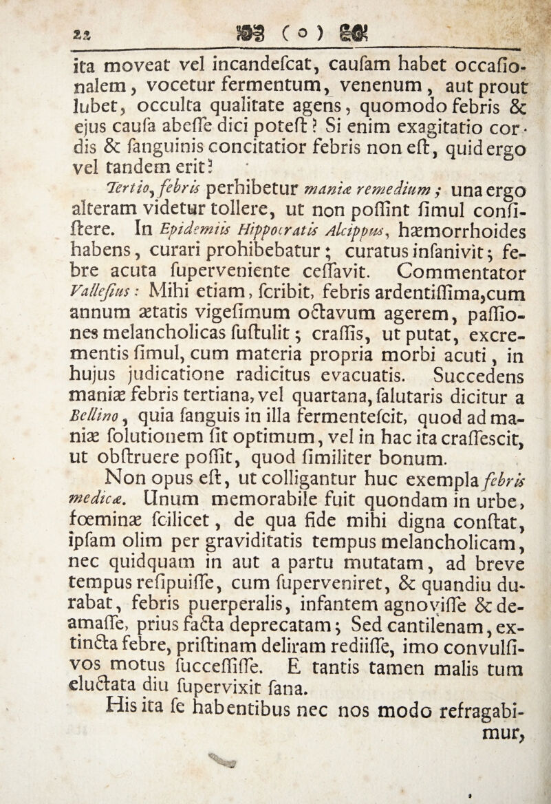 ita moveat vel incandefcat, caufam habet occafio- nalem, vocetur fermentum, venenum, aut prout Jubet, occulta qualitate agens, quomodo febris & ejus caufa ab e fle dici poteft ? Si enim exagitatio cor¬ dis & fanguinis concitatior febris noneft, quid ergo vel tandem erit 5 Tertio^ febris perhibetur mania remedium ; unaergO alteram videtur tollere, ut non pofiint fimul confi- ftere. In Epidemiis Hippocratis Alcippm, haemorrhoides habens, curari prohibebatur; curatus infanivit; fe¬ bre acuta fuperveniente ceflavit. Commentator Vallejius: Mihi etiam, fcribit, febris ardentiflima,cum annum astatis vigefimum odavum agerem, paflio- nes melancholicas fuftulit 9 craflis, ut putat, excre¬ mentis fimul, cum materia propria morbi acuti, in hujus judicatione radicitus evacuatis. Succedens manias febris tertiana, vel quartana, falutaris dicitur a Eellino, quia fanguis in illa fermentefcit, quod ad ma¬ nias folutionem fit optimum, vel in hac ita craflescit, ut obftruere poflit, quod fimiliter bonum. Non opus eft, ut colligantur huc exempla febris medica. Unum memorabile fuit quondam in urbe, foeminas fc-ilicet, de qua fide mihi digna confiat, ipfam olim per graviditatis tempus melancholicam, nec quidquam in aut a partu mutatam, ad breve tempus refipuifle, cum fuperveniret, & quandiu du¬ rabat , febris puerperalis, infantem agnovifle &de- amafie, prius fada deprecatam; Sed cantilenam, ex- tinda febre, priftinam deliram rediifie, imo convulfi- vos motus luccefiifle. E tantis tamen malis tum eludata diu fupervixit fana. His ita fe habentibus nec nos modo refragabi¬ mur, *