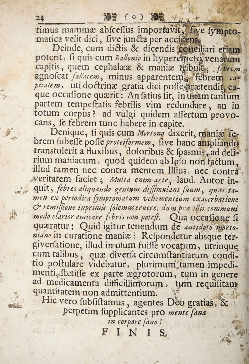 ■ '■ pto- timus mammae abfceffus impor&vi&lijye mafica velit dici, five junda per acciens. Deinde, cum didis & dicendis j^gpiljari etiam poterit, fi quis cum Ballomo in hyper^lel^venarum capitis, quem cephalaeae & maniae .febrem \ agnofcat fallacem, minus apparentem^ ^febrem ca¬ pitalem , uti dodrinae gratia dici poffepraetendit, ea- que occafione quaerit: An fatius fit, in tinam tantum partem tempeftatis febrilis vim redundare, an in totum corpus ? ad vulgi quidem affertum provo¬ cans, fe febrem tunc habere in capite. Denique, fi quis cum Mortone dixerit, maniae fe¬ brem fubeffe poffe proteiformem, five hanc ampliando transtulerit a fluxibus, doloribus & fpasmis „ad deli¬ rium maniacum, quod quidem ablpfo non fadum, illud tamen nec contra mentem Illius, nec contrIV .-veritatem faciet ^ Multa enim arte, laud. Autor in- ■ quit, febres aliquando genium difjimulant fuum, quas ta¬ men ex periodica fymptomatum vehementium exacerbatione & remijfone inpnmis folemus eruere, dum pr a illis communi modo clarior emicare febris non poteft. Qua OCCaiione fi quaeratur: Quid igitur tenendum de antidoto mpfto- mano in curatione maniae ? Refpondetur absque ter¬ gi verfatione, illud in pium fuiffe vocatum, utrinquem cum talibus, quae diverfa circumftantiarum condi» tio poftulare videbatur, plurimum tamen impedi- mentDftetiffe ex parte aegrotorum, tum in genere ad medicamenta difficillimorum > tjrm requifitam quantitatem non admittentium. - ' • \ Hic vero fubfiftamus, agentes Dbd gratias, & • ■ perpetim fupplicantes pro mente fana m corpore fano ! F I N IS. 9 f