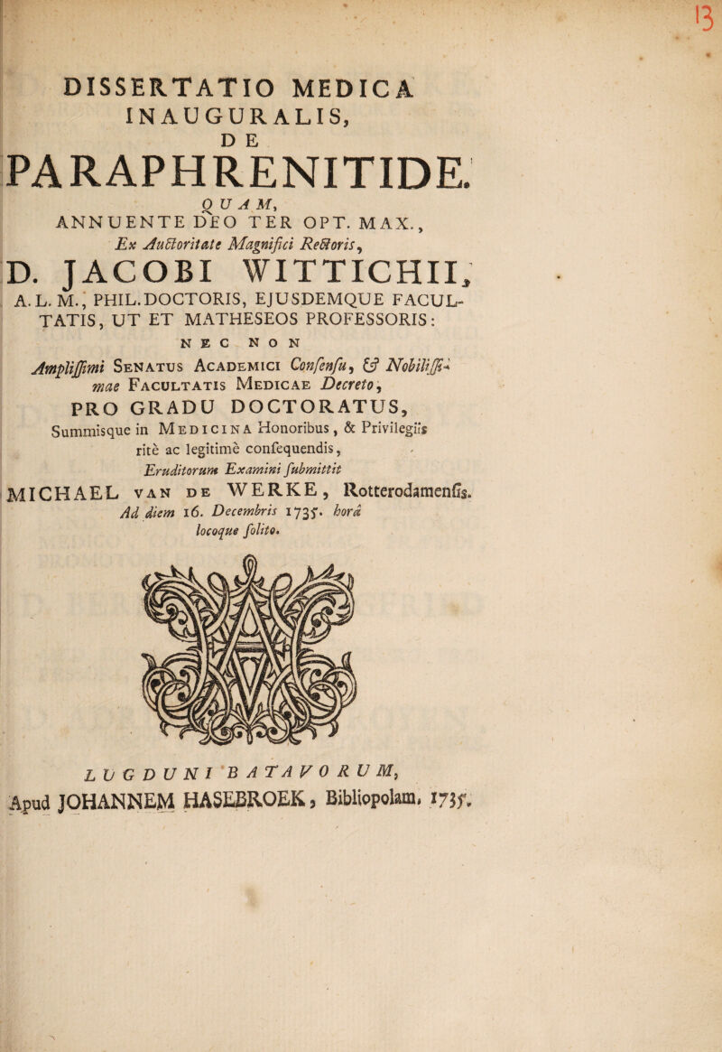 DISSERTATIO MEDICA INAUGURALIS, PARAPHRENITIDE. QUA My ANNUENTE DEO TER OPT. MAI, Ex Auttoritate Magnifici Reffioris, D. JACOBI WITTICHII, A. L. M., PHIL.DOCTORIS, EJUSDEMQUE FACUL¬ TATIS, UT ET MATHESEOS PROFESSORIS: NEC NON Amplijfimi Senatus Academici Qonfenfu, & Nohiliffi* rnae Facultatis Medicae Decreto, PRO GRADU DOCTORATUS, Summisque in Medicina Honoribus, & Privilegiis rite ac legitime confequendis, Eruditorum Examini fiubmittit MICHAEL van de WERKE, Rotterodamenfis, Ad diem 16. Decembris 173^. hord locoque folito. LUGDUNI BATAVORUM, Apud JOHANNEM HASEBROEK, Bibliopolam. 17if,