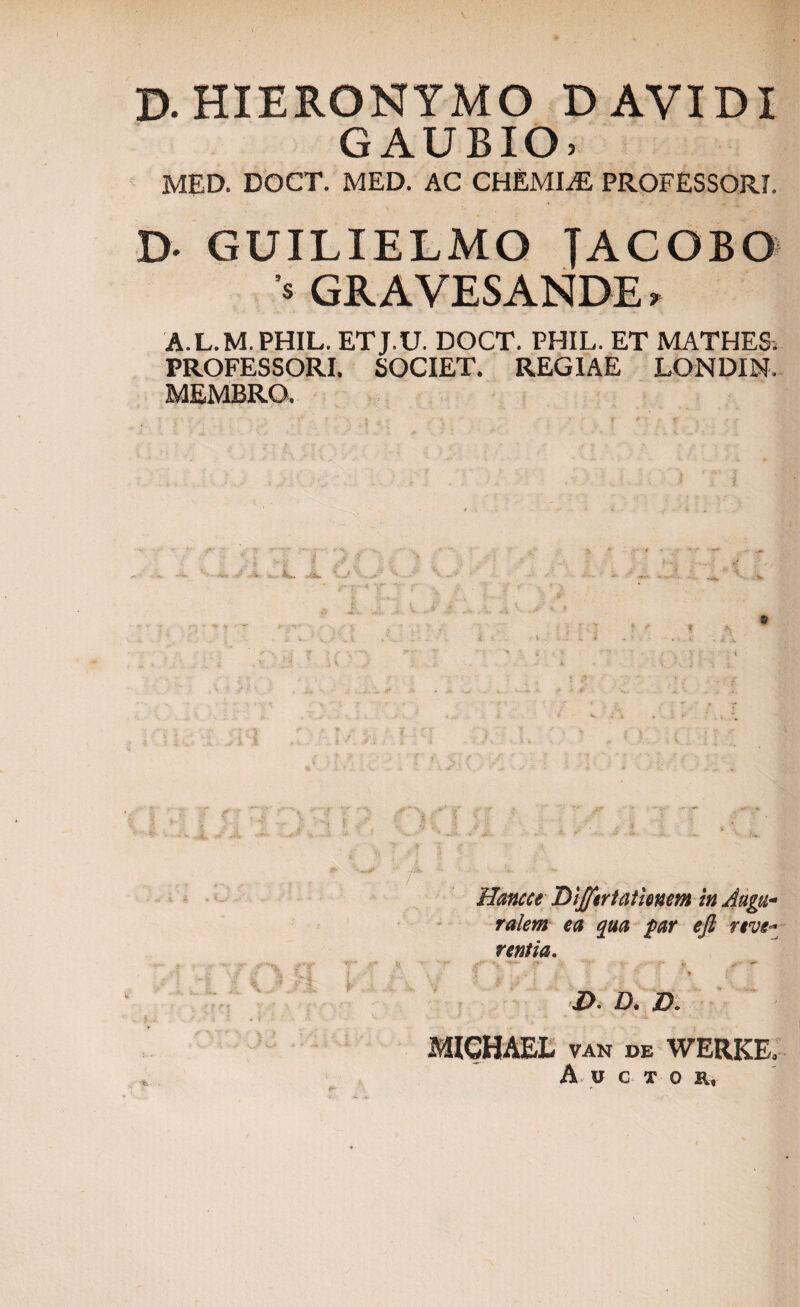 D. HIERONYMO D AVIDI GAUBIO) MED. DOCT. MED. AC CHEMIAS PROFESSORI. D- GUILIELMO JACGBO V GRAVESANDE , A.L.M.PHIL. ETJ.U. DOCT. PHIL. ET MATHES. PROFESSORI. SOCIET. REGIAE LONDIN, MEMBRO. - - V h*.. ... ^ r .s * Hancce Dijfertatimm in Augw- raiem ea qua par efl nve- r entia. v j» ^ - * i). d» jd. MICHAEL VAN DE WERKE.