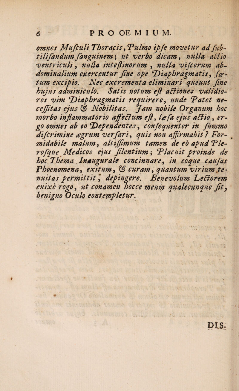 PRO OEMIUM. omnes Mufculi Thoracis ,dulmo ipfe movetur ad fub- tilifandum fanguinem; ut verbo dicam, nulla aBio ventriculi, nulla inte(linorum , nulla vifcerum ab¬ dominalium exercentur fne ope diaphragmatis, f 'fe¬ tum excipio. Nec excrementa eliminari queunt Jine hujus adminiculo. Satis notum ejl aBiones validio¬ res vim diaphragmatis requirere, unde datet ne- cejjitas ejus £g Nobilitas. Jam nobile Organum hoc ?norbo infa?nmatorio afficBum ejl ^ l<efa ejus aBio , er¬ go omnes ab eo dependentes, confequenter in fummo difcrimine agrum ver far i, quis non affirmabit ? For- # midabile malum, altiffimum tamen de eo apuddle- rofque Medicos ejus flentium; dlacuit proinde de hoc Thema Inaugurale concinnare, in eoque caufas Bhoenomena, exitum, & curam, quantum virium te¬ nuitas permittit \ depingere. Benevolum LcBorem enixe rogo, ut conamen hocce meum qualecunque ft} benigno Oculo contempletur,