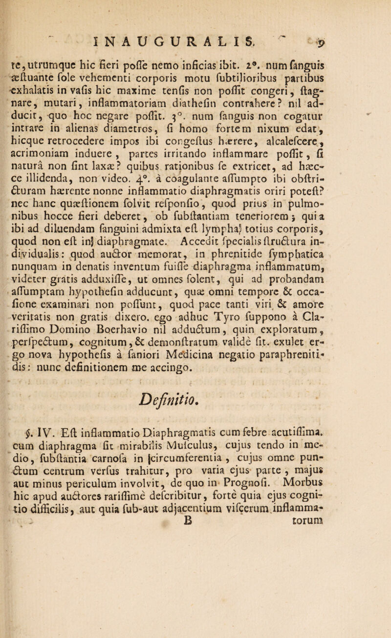 INAUGURA LIS, te 5 utrumque hic fieri polle nemo inficias ibit. z®. numfanguis asftuante fole vehementi corporis motu fubtiliorihus partibus exhalatis in vafis hic maxime tenfis non poffit congeri, ftag- nare, mutari, inflammatoriam diathefin contrahere? nil ad¬ ducit, quo hoc negare poffit. 30. num fanguis non cogatur intrare in alienas diametros, fi homo fortem nixum edat, hicque retrocedere impos ibi congeflus h^rere, alcalefcere , acrimoniam induere , partes irritando inflammare poffit, fi natura non fint laxae? quibus rationibus fe extricet, ad haec- ce illidenda, non video. 40. a coagulante aflumpto ibi obftri- fturam ha:rente nonne inflammatio diaphragmatis oriri poteft? nec hanc quaeftionem folvit refponfio, quod prius in pulmo¬ nibus hocce fieri deberet, ob fubftantiam teneriorem > qui a ibi ad diluendam fanguini admixta eft lympha) totius corporis, quod non eft in| diaphragmate. Accedit fpecialis flru&ura in- dividualis: quod au&or memorat, in phrenitide fymphatica nunquam in denatis inventum fuifte diaphragma inflammatum, videter gratis adduxifle, ut omnes (olent, qui ad probandam aflumptam hypothefin adducunt, qux omni tempore 6t occa- fione examinari non poliunt, quod pace tanti viri & amore veritatis non gratis dixero, ego adhuc Tyro fuppono a Cia- riffimo Domino Boerhavio nil addudtum, quin exploratum, peripedtum, cognitum, 6c demonftratum valide fit. exulet er¬ go nova hypothefis a Caniori Medicina negatio paraphreniti* dis: nunc definitionem me accingo. * : f * * c -V' / ■' • 'i. . • > . . • I £ * , 4 Definitio. i §, IV. Eft inflammatio Diaphragmatis cum febre acutiffima. cum diaphragma fit mirabilis Muiculus, cujus tendo in me¬ dio, fubftantia carnofa in (circumferentia , cujus omne pun- dlum centrum verfus trahitur, pro varia ejus parte , majus aut minus periculum involvit, dc quo in Prognofi. Morbus hic apud audtores rariffime defcribitur , forte quia ejus cogni¬ tio difficilis, aut quia fub-aut adjacentium vifcerum.inflamma- B torum