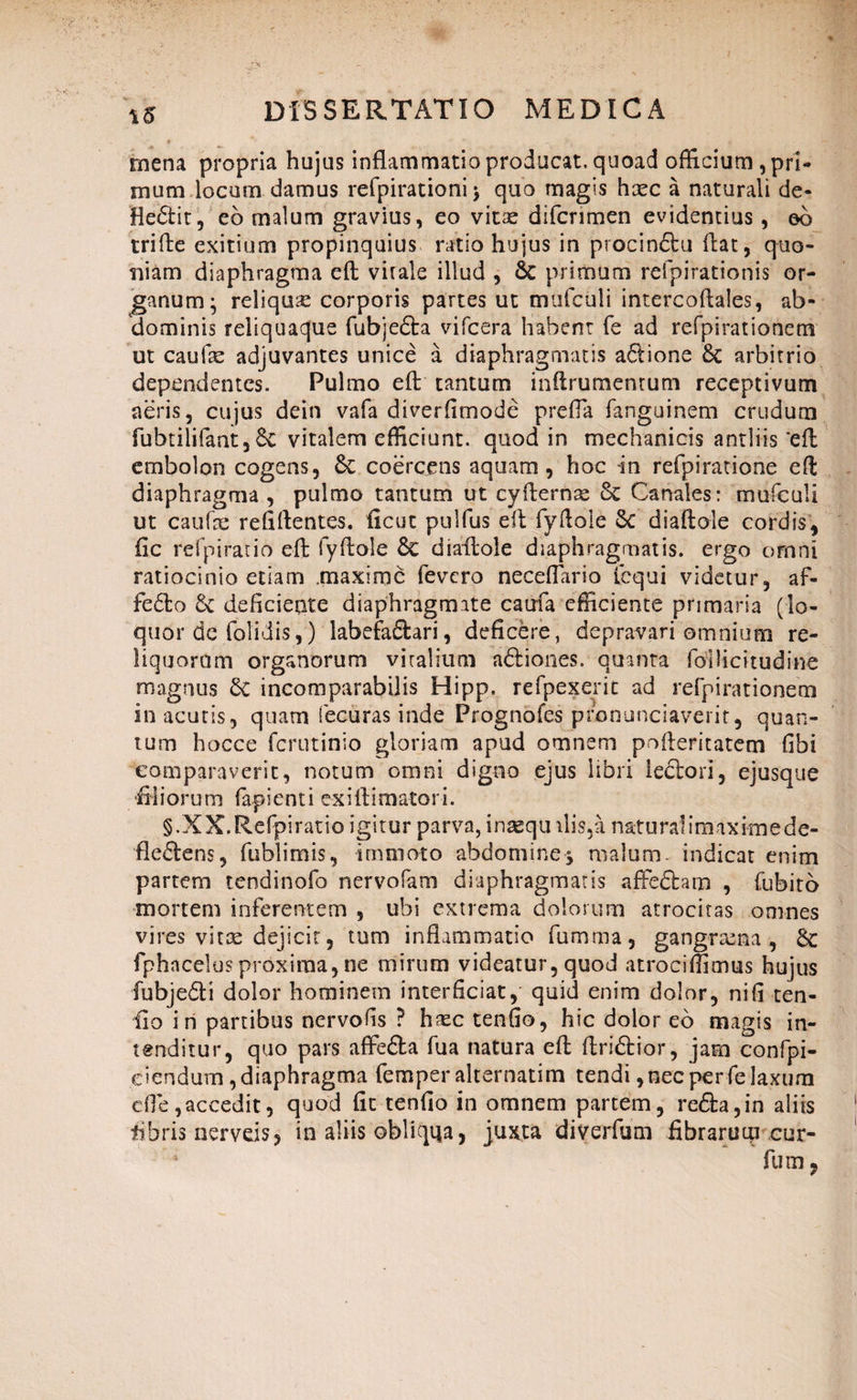 mena propria hujus inflammatio producat, quoad officium, pri¬ mum locum damus refpirationi > quo magis haec a naturali de- Hedtit, eo malum gravius, eo vitae difcrimen evidentius, eo trifte exitium propinquius ratio hujus in procinSbu flat, quo¬ niam diaphragma efl vitale illud , Sc primum refpirationis or¬ ganum ^ reliquse corporis partes ut mufculi intercoflales, ab¬ dominis reliquaque (abjecta vifcera habent fe ad refpirationem ut caufae adjuvantes unice a diaphragmatis aftione Sc arbitrio dependentes. Pulmo eft tantum inftrumentum receptivum aeris, cujus dein vafa diverfimode prefla fanguinem crudum fubtilifaat, &C vitalem efficiunt, quod in mechanicis antliis eft embolon cogens, Se coercens aquam, hoc in refpiratione eft diaphragma , pulmo tantum ut cyfternse Se Canales: mufculi ut caufae refiftentes. ficut pulfus eft fvftole Se diaftole cordis, fic refpirano eft fyftole Se diaftole diaphragmatis, ergo omni ratiocinio etiam .maxime fevero neceffario iequi videtur, af- fe6to Se deficiente diaphragmate caufa efficiente primaria (lo¬ quor dc (olidis,) labefafitari, deficere, depravari omnium re¬ liquorum organorum viralium aStiones. quanta foUicitudine magnus Sc incomparabilis Hipp. refpexerit ad refpirationem in acutis, quam fecuras inde Prognofes pronuntiaverit, quan¬ tum hocce ferutinio gloriam apud omnem pofteritatem fibi comparaverit, notum omni digno ejus libri lectori, ejusque filiorum fapienti exiftimatori. §.XX.Refpiratio igitur parva, insequilis,a naturalimaximede- fleStens, fublimis, immoto abdomine-j malum, indicat enim partem tendinofo nervofam diaphragmatis affcffcam , fubito mortem inferentem , ubi extrema dolorum atrocitas omnes vires vitee dejicit, tum inflammatio fumma, gangraena, Sc fphncelus proxima, ne mirum videatur, quod atrociffimus hujus fubjeSti dolor hominem interficiat, quid enim dolor, nifi ten- fto in partibus nervofis ? haec tenfio, hic dolor eo magis in¬ tenditur, quo pars affefta fua natura eft ftriStior, jam confpi- ciendum, diaphragma femper alternatim tendi, nec per fe laxum efle,accedit, quod fit tenfio in omnem partem, re<3:a,in aliis fibris nerveis, in aliis obliqua, juxta diverfum fibrarum cur-