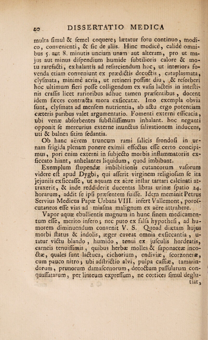 zo multa fimul 6c femel coquere; laetatur fotu continuo, modi¬ co, convenienti, & fic de aliis. Hinc modice, calide omni¬ bus 5. aut 8. minutis unciam unam aut alteram, pro ut ma¬ jus aut minus difpendium humide fubtilioris calore & mo¬ tu rarefa&i, exhalantis ad refarciendum hoc, ut interiora fo¬ venda etiam conveniunt ex praedidlis decoftis , cataplasmata, clyfmata, minime acria, ut retineri poffint diu, 8c reforberi hoc ultimum fieri poffie colligendum ex vafis lacteis in intefti- nis craffis licet rarioribus adhuc tamen prsefentibus , docent idem faeces contraibi mora exficcatx. Imo exempla obvia funt, clyfmata ad menfem nutrientia, ab adtu ergo potentiam caeteris paribus valet argumentatio. Fomenti externi efficacia, ubi vena: abforbentes fubfuliffimum inhalant, hoc neganti opponit fe mercurius externe inundtus falivationem inducens, uti & balnea fitim fedantia. Ob hanc aerem truncum rami falicis frondofi in ur¬ nam frigida plenam ponere eximii effe&us effie certo concipi¬ mus, pori enim externi in fubjedto morbis inflammatoriis ex- ficcato hiant, anhelantes liquidum, quod imbibant. Exemplum ftupendae imbibitionis cutaneorum v a forum videre efi apud Dygbi, qui afferit virginem religiofam fe ita jejuniis exficcaffie , ut aquam ex aere inflar tartari calcinati at¬ traxerit, & inde reddiderit ducentas libras urina: fpatio 2,4. horarum, addit fe ipG pnefantem fuiffie. Idem meminit Petrus Servius Medicus Papae Urbani VIII. infert Vallemont, porof- cutaneos efie vias ad miafma malignum ex aere attrahere. Vapor aquse ebullientis magnum in hunc finem medicamen¬ tum effie, merito infero; nec puto ex falfa hypothefi , ad hu¬ morem diminuendum convenit V. S. Quoad diaetam hujus morbi flatus Se indolis, ^ger caveat omnia exficcantia , u- tatur vi6lu blando , humido , tenui ex jufculis hordeatis, carneis tenuiffimis, quibus herbae molles & faponacere inco- £lse, quales funt ladluca, cichorium, endivia:, fcorzoners, cum pauco nitro j ubi adftriftio alvi, pulpa caffiue, tamarin- dorum, prunorum damafcenorum, deco&um paffiularum con- quaffatarum, per limeum expreffum, ne cortices fimul deglu- tiatj